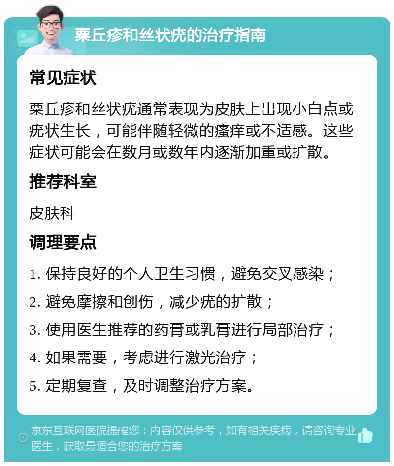 粟丘疹和丝状疣的治疗指南 常见症状 粟丘疹和丝状疣通常表现为皮肤上出现小白点或疣状生长，可能伴随轻微的瘙痒或不适感。这些症状可能会在数月或数年内逐渐加重或扩散。 推荐科室 皮肤科 调理要点 1. 保持良好的个人卫生习惯，避免交叉感染； 2. 避免摩擦和创伤，减少疣的扩散； 3. 使用医生推荐的药膏或乳膏进行局部治疗； 4. 如果需要，考虑进行激光治疗； 5. 定期复查，及时调整治疗方案。