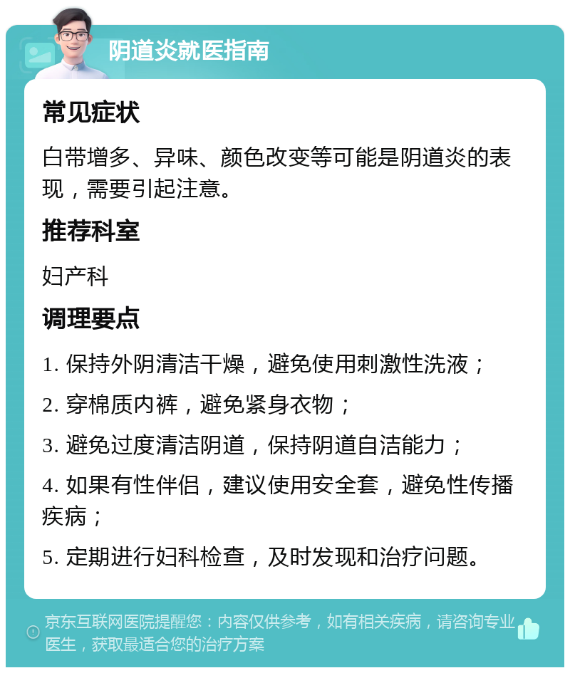 阴道炎就医指南 常见症状 白带增多、异味、颜色改变等可能是阴道炎的表现，需要引起注意。 推荐科室 妇产科 调理要点 1. 保持外阴清洁干燥，避免使用刺激性洗液； 2. 穿棉质内裤，避免紧身衣物； 3. 避免过度清洁阴道，保持阴道自洁能力； 4. 如果有性伴侣，建议使用安全套，避免性传播疾病； 5. 定期进行妇科检查，及时发现和治疗问题。