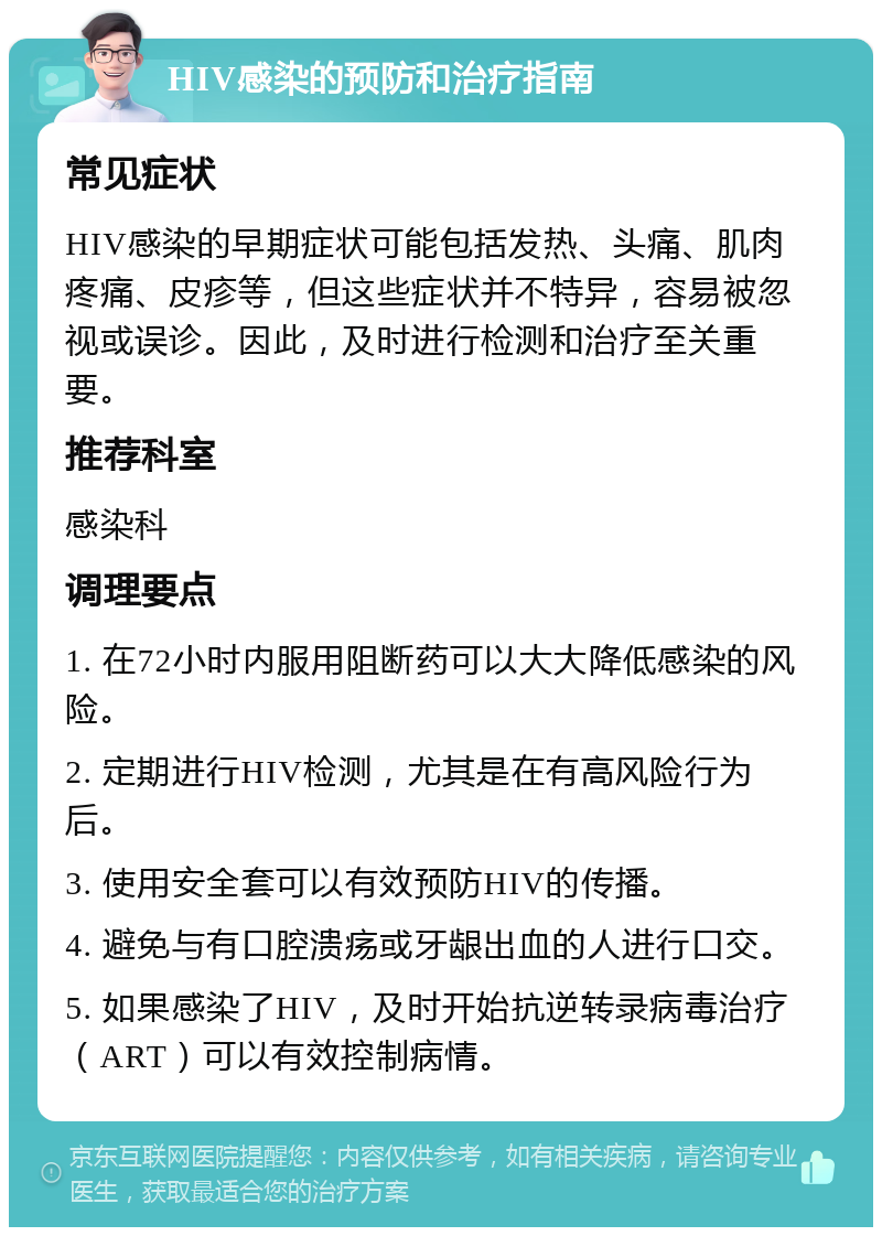 HIV感染的预防和治疗指南 常见症状 HIV感染的早期症状可能包括发热、头痛、肌肉疼痛、皮疹等，但这些症状并不特异，容易被忽视或误诊。因此，及时进行检测和治疗至关重要。 推荐科室 感染科 调理要点 1. 在72小时内服用阻断药可以大大降低感染的风险。 2. 定期进行HIV检测，尤其是在有高风险行为后。 3. 使用安全套可以有效预防HIV的传播。 4. 避免与有口腔溃疡或牙龈出血的人进行口交。 5. 如果感染了HIV，及时开始抗逆转录病毒治疗（ART）可以有效控制病情。