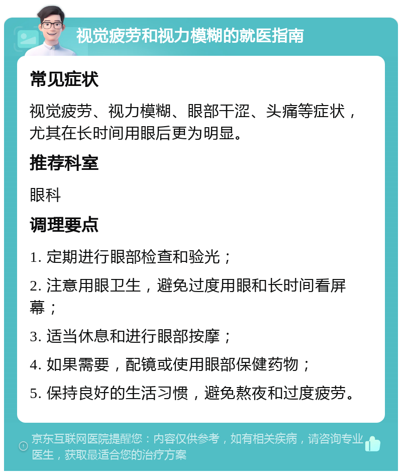 视觉疲劳和视力模糊的就医指南 常见症状 视觉疲劳、视力模糊、眼部干涩、头痛等症状，尤其在长时间用眼后更为明显。 推荐科室 眼科 调理要点 1. 定期进行眼部检查和验光； 2. 注意用眼卫生，避免过度用眼和长时间看屏幕； 3. 适当休息和进行眼部按摩； 4. 如果需要，配镜或使用眼部保健药物； 5. 保持良好的生活习惯，避免熬夜和过度疲劳。