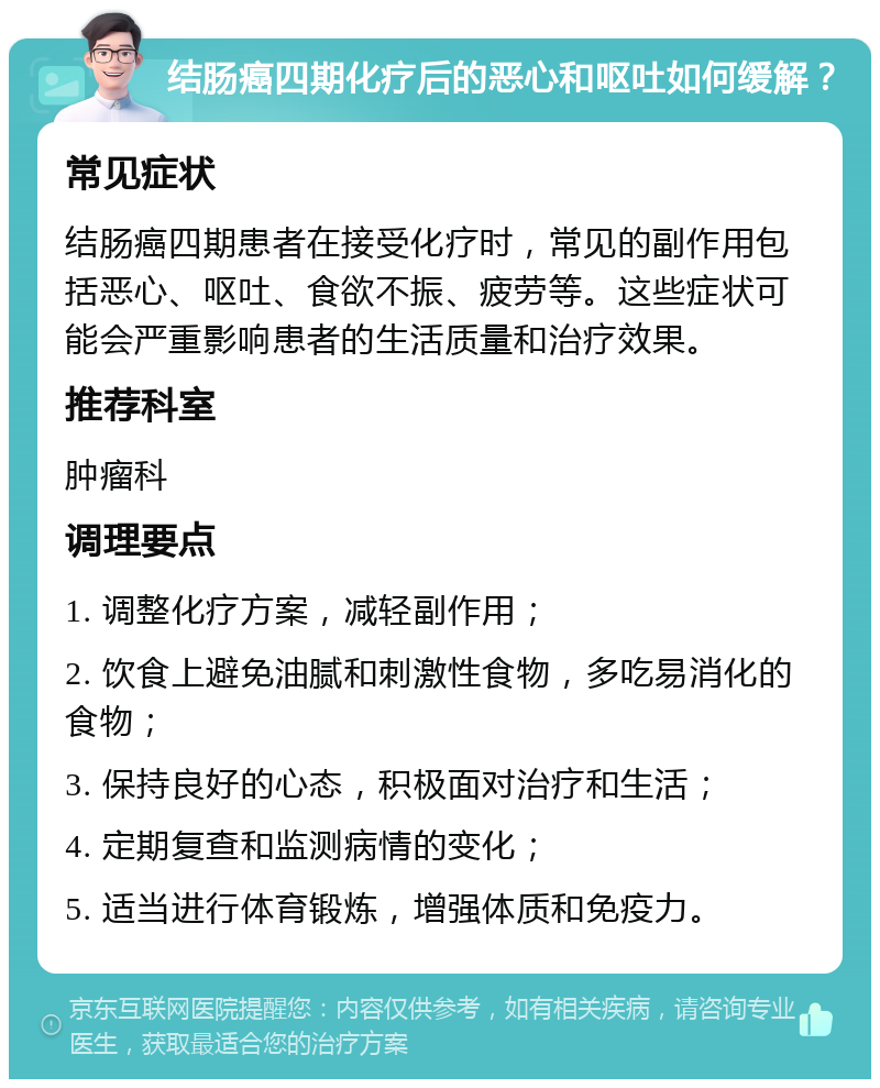 结肠癌四期化疗后的恶心和呕吐如何缓解？ 常见症状 结肠癌四期患者在接受化疗时，常见的副作用包括恶心、呕吐、食欲不振、疲劳等。这些症状可能会严重影响患者的生活质量和治疗效果。 推荐科室 肿瘤科 调理要点 1. 调整化疗方案，减轻副作用； 2. 饮食上避免油腻和刺激性食物，多吃易消化的食物； 3. 保持良好的心态，积极面对治疗和生活； 4. 定期复查和监测病情的变化； 5. 适当进行体育锻炼，增强体质和免疫力。