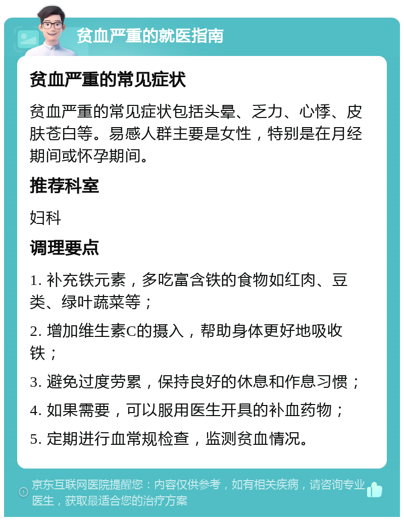 贫血严重的就医指南 贫血严重的常见症状 贫血严重的常见症状包括头晕、乏力、心悸、皮肤苍白等。易感人群主要是女性，特别是在月经期间或怀孕期间。 推荐科室 妇科 调理要点 1. 补充铁元素，多吃富含铁的食物如红肉、豆类、绿叶蔬菜等； 2. 增加维生素C的摄入，帮助身体更好地吸收铁； 3. 避免过度劳累，保持良好的休息和作息习惯； 4. 如果需要，可以服用医生开具的补血药物； 5. 定期进行血常规检查，监测贫血情况。