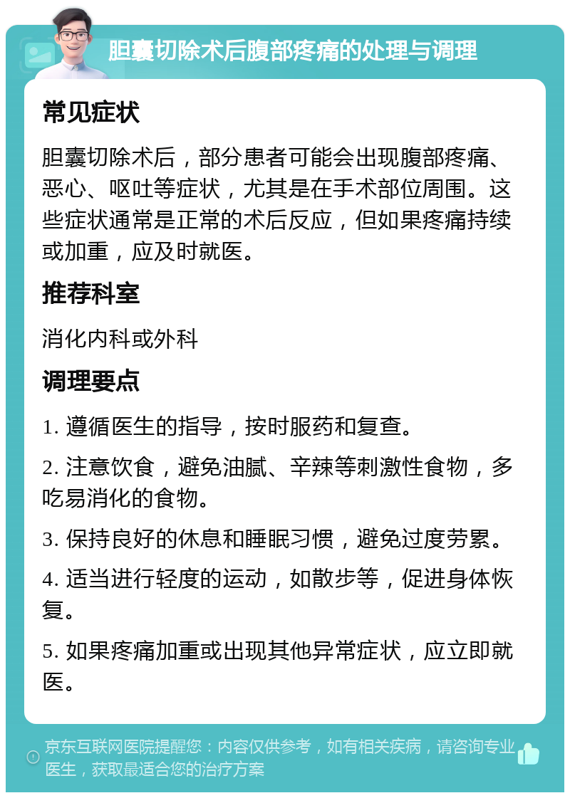 胆囊切除术后腹部疼痛的处理与调理 常见症状 胆囊切除术后，部分患者可能会出现腹部疼痛、恶心、呕吐等症状，尤其是在手术部位周围。这些症状通常是正常的术后反应，但如果疼痛持续或加重，应及时就医。 推荐科室 消化内科或外科 调理要点 1. 遵循医生的指导，按时服药和复查。 2. 注意饮食，避免油腻、辛辣等刺激性食物，多吃易消化的食物。 3. 保持良好的休息和睡眠习惯，避免过度劳累。 4. 适当进行轻度的运动，如散步等，促进身体恢复。 5. 如果疼痛加重或出现其他异常症状，应立即就医。