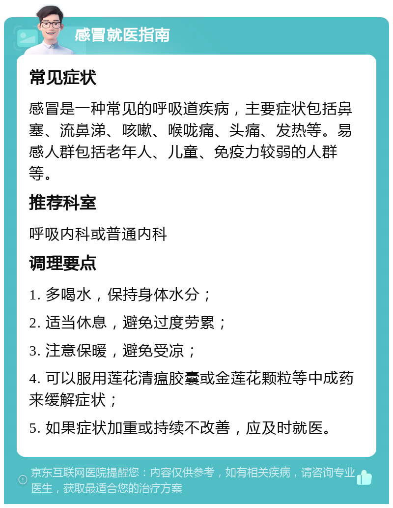 感冒就医指南 常见症状 感冒是一种常见的呼吸道疾病，主要症状包括鼻塞、流鼻涕、咳嗽、喉咙痛、头痛、发热等。易感人群包括老年人、儿童、免疫力较弱的人群等。 推荐科室 呼吸内科或普通内科 调理要点 1. 多喝水，保持身体水分； 2. 适当休息，避免过度劳累； 3. 注意保暖，避免受凉； 4. 可以服用莲花清瘟胶囊或金莲花颗粒等中成药来缓解症状； 5. 如果症状加重或持续不改善，应及时就医。