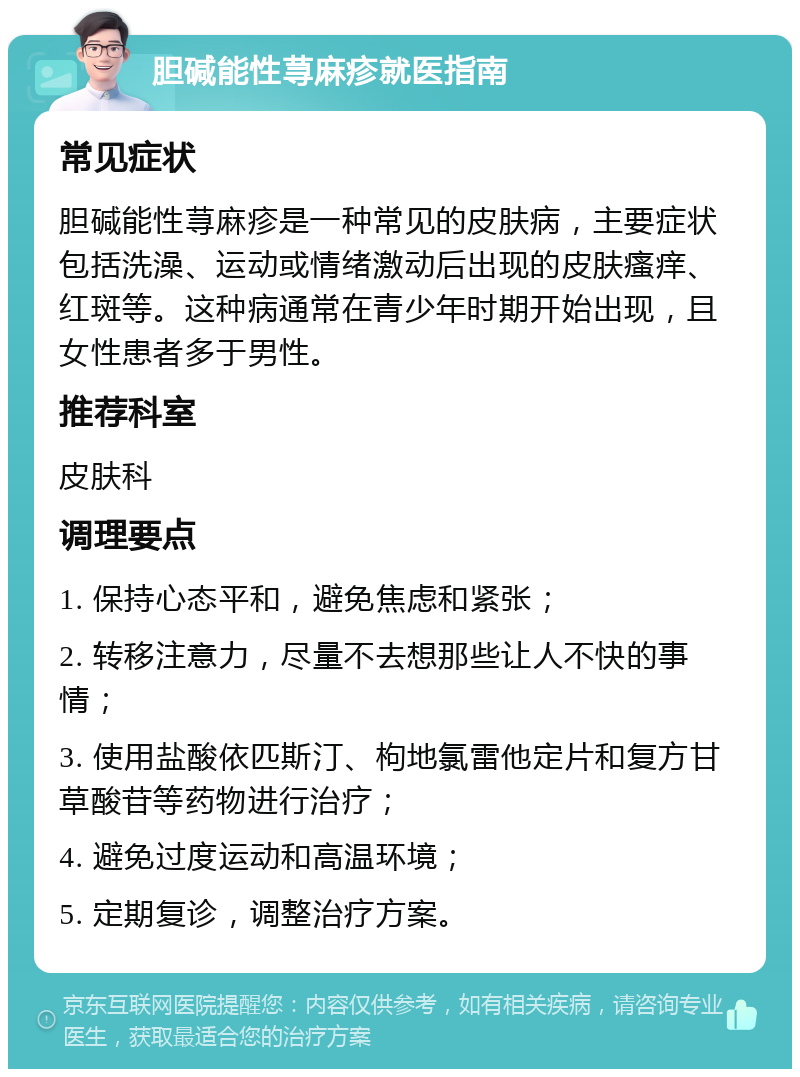 胆碱能性荨麻疹就医指南 常见症状 胆碱能性荨麻疹是一种常见的皮肤病，主要症状包括洗澡、运动或情绪激动后出现的皮肤瘙痒、红斑等。这种病通常在青少年时期开始出现，且女性患者多于男性。 推荐科室 皮肤科 调理要点 1. 保持心态平和，避免焦虑和紧张； 2. 转移注意力，尽量不去想那些让人不快的事情； 3. 使用盐酸依匹斯汀、枸地氯雷他定片和复方甘草酸苷等药物进行治疗； 4. 避免过度运动和高温环境； 5. 定期复诊，调整治疗方案。