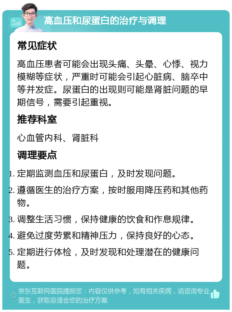 高血压和尿蛋白的治疗与调理 常见症状 高血压患者可能会出现头痛、头晕、心悸、视力模糊等症状，严重时可能会引起心脏病、脑卒中等并发症。尿蛋白的出现则可能是肾脏问题的早期信号，需要引起重视。 推荐科室 心血管内科、肾脏科 调理要点 定期监测血压和尿蛋白，及时发现问题。 遵循医生的治疗方案，按时服用降压药和其他药物。 调整生活习惯，保持健康的饮食和作息规律。 避免过度劳累和精神压力，保持良好的心态。 定期进行体检，及时发现和处理潜在的健康问题。