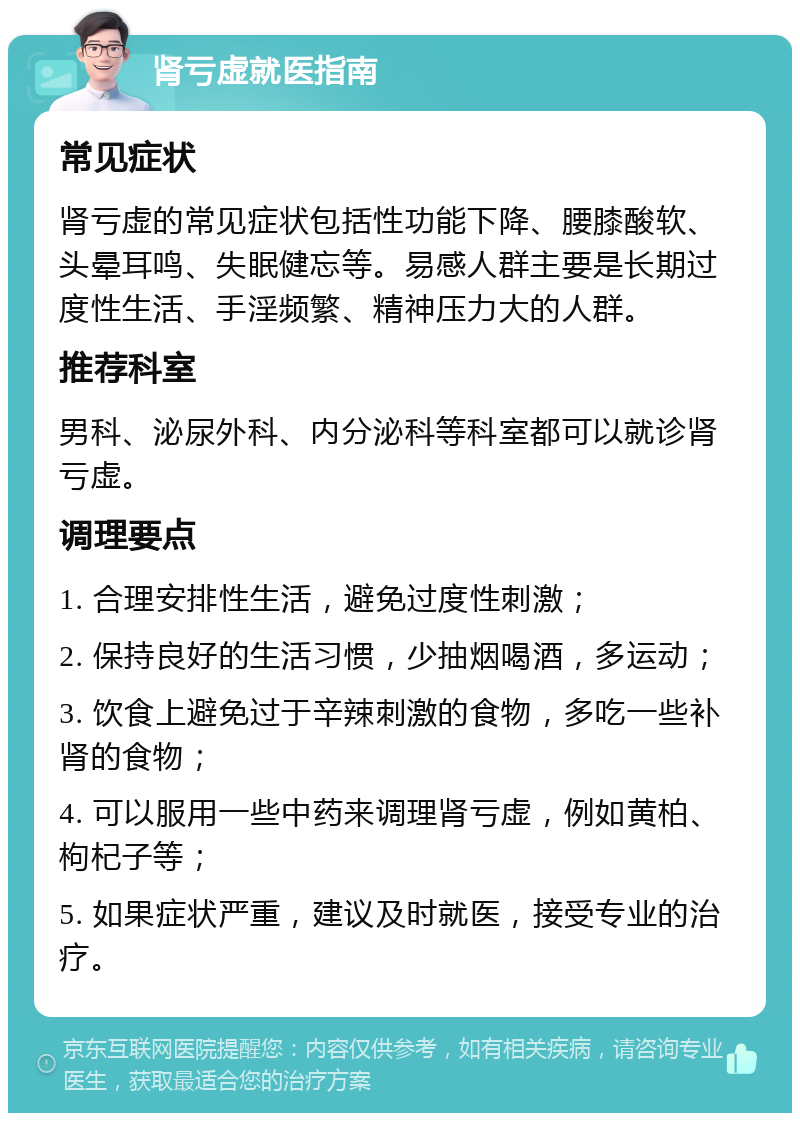 肾亏虚就医指南 常见症状 肾亏虚的常见症状包括性功能下降、腰膝酸软、头晕耳鸣、失眠健忘等。易感人群主要是长期过度性生活、手淫频繁、精神压力大的人群。 推荐科室 男科、泌尿外科、内分泌科等科室都可以就诊肾亏虚。 调理要点 1. 合理安排性生活，避免过度性刺激； 2. 保持良好的生活习惯，少抽烟喝酒，多运动； 3. 饮食上避免过于辛辣刺激的食物，多吃一些补肾的食物； 4. 可以服用一些中药来调理肾亏虚，例如黄柏、枸杞子等； 5. 如果症状严重，建议及时就医，接受专业的治疗。