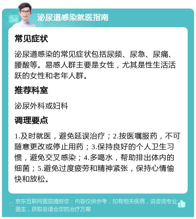 泌尿道感染就医指南 常见症状 泌尿道感染的常见症状包括尿频、尿急、尿痛、腰酸等。易感人群主要是女性，尤其是性生活活跃的女性和老年人群。 推荐科室 泌尿外科或妇科 调理要点 1.及时就医，避免延误治疗；2.按医嘱服药，不可随意更改或停止用药；3.保持良好的个人卫生习惯，避免交叉感染；4.多喝水，帮助排出体内的细菌；5.避免过度疲劳和精神紧张，保持心情愉快和放松。