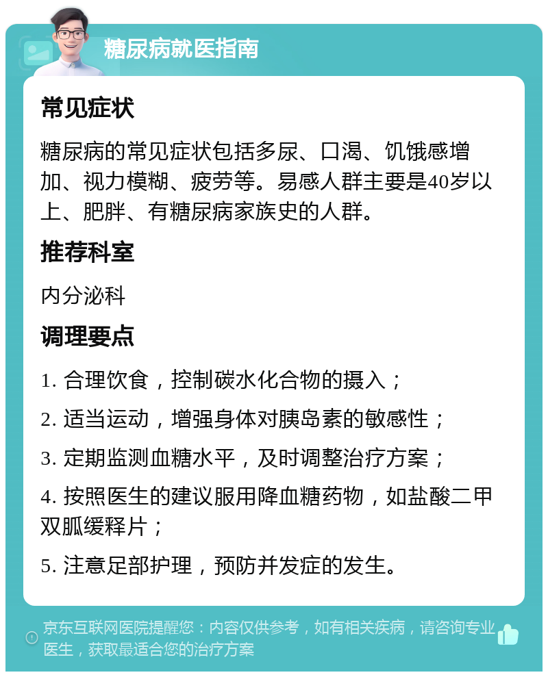 糖尿病就医指南 常见症状 糖尿病的常见症状包括多尿、口渴、饥饿感增加、视力模糊、疲劳等。易感人群主要是40岁以上、肥胖、有糖尿病家族史的人群。 推荐科室 内分泌科 调理要点 1. 合理饮食，控制碳水化合物的摄入； 2. 适当运动，增强身体对胰岛素的敏感性； 3. 定期监测血糖水平，及时调整治疗方案； 4. 按照医生的建议服用降血糖药物，如盐酸二甲双胍缓释片； 5. 注意足部护理，预防并发症的发生。