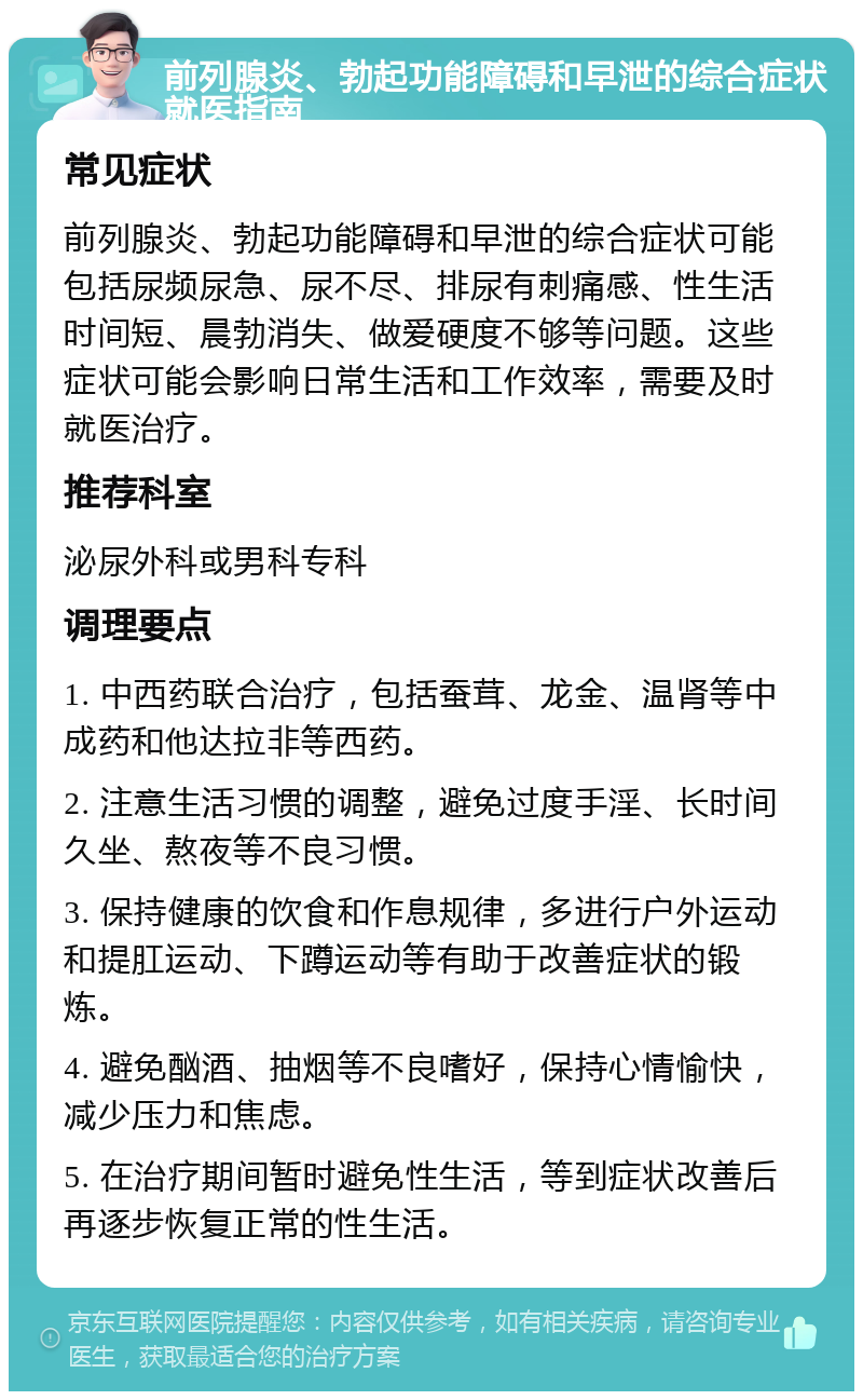 前列腺炎、勃起功能障碍和早泄的综合症状就医指南 常见症状 前列腺炎、勃起功能障碍和早泄的综合症状可能包括尿频尿急、尿不尽、排尿有刺痛感、性生活时间短、晨勃消失、做爱硬度不够等问题。这些症状可能会影响日常生活和工作效率，需要及时就医治疗。 推荐科室 泌尿外科或男科专科 调理要点 1. 中西药联合治疗，包括蚕茸、龙金、温肾等中成药和他达拉非等西药。 2. 注意生活习惯的调整，避免过度手淫、长时间久坐、熬夜等不良习惯。 3. 保持健康的饮食和作息规律，多进行户外运动和提肛运动、下蹲运动等有助于改善症状的锻炼。 4. 避免酗酒、抽烟等不良嗜好，保持心情愉快，减少压力和焦虑。 5. 在治疗期间暂时避免性生活，等到症状改善后再逐步恢复正常的性生活。