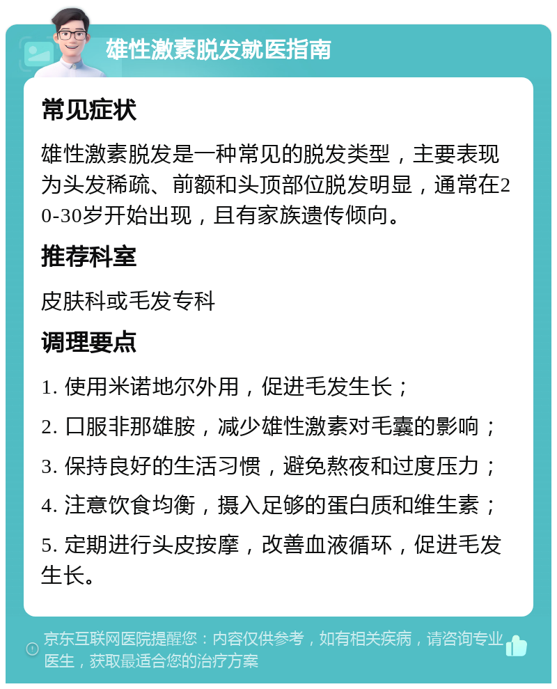 雄性激素脱发就医指南 常见症状 雄性激素脱发是一种常见的脱发类型，主要表现为头发稀疏、前额和头顶部位脱发明显，通常在20-30岁开始出现，且有家族遗传倾向。 推荐科室 皮肤科或毛发专科 调理要点 1. 使用米诺地尔外用，促进毛发生长； 2. 口服非那雄胺，减少雄性激素对毛囊的影响； 3. 保持良好的生活习惯，避免熬夜和过度压力； 4. 注意饮食均衡，摄入足够的蛋白质和维生素； 5. 定期进行头皮按摩，改善血液循环，促进毛发生长。