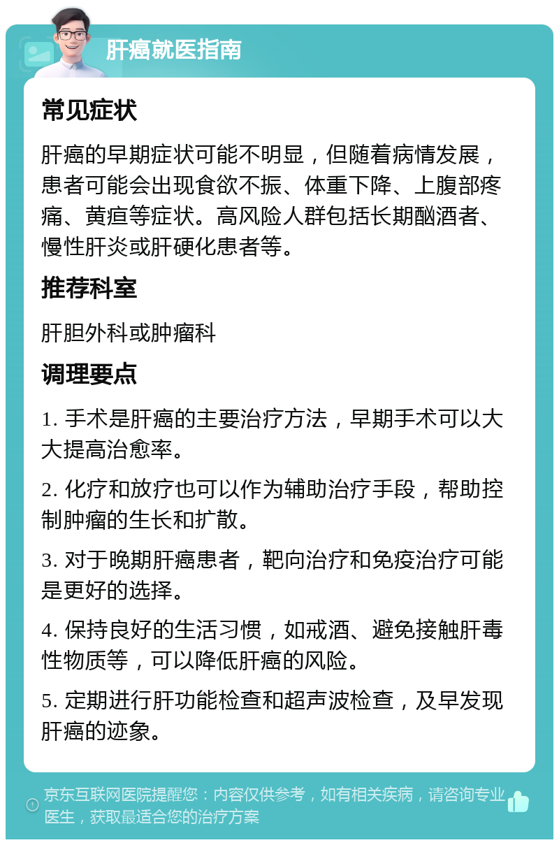 肝癌就医指南 常见症状 肝癌的早期症状可能不明显，但随着病情发展，患者可能会出现食欲不振、体重下降、上腹部疼痛、黄疸等症状。高风险人群包括长期酗酒者、慢性肝炎或肝硬化患者等。 推荐科室 肝胆外科或肿瘤科 调理要点 1. 手术是肝癌的主要治疗方法，早期手术可以大大提高治愈率。 2. 化疗和放疗也可以作为辅助治疗手段，帮助控制肿瘤的生长和扩散。 3. 对于晚期肝癌患者，靶向治疗和免疫治疗可能是更好的选择。 4. 保持良好的生活习惯，如戒酒、避免接触肝毒性物质等，可以降低肝癌的风险。 5. 定期进行肝功能检查和超声波检查，及早发现肝癌的迹象。