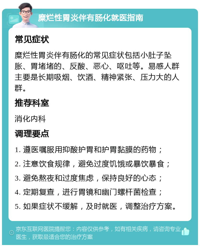 糜烂性胃炎伴有肠化就医指南 常见症状 糜烂性胃炎伴有肠化的常见症状包括小肚子坠胀、胃堵堵的、反酸、恶心、呕吐等。易感人群主要是长期吸烟、饮酒、精神紧张、压力大的人群。 推荐科室 消化内科 调理要点 1. 遵医嘱服用抑酸护胃和护胃黏膜的药物； 2. 注意饮食规律，避免过度饥饿或暴饮暴食； 3. 避免熬夜和过度焦虑，保持良好的心态； 4. 定期复查，进行胃镜和幽门螺杆菌检查； 5. 如果症状不缓解，及时就医，调整治疗方案。