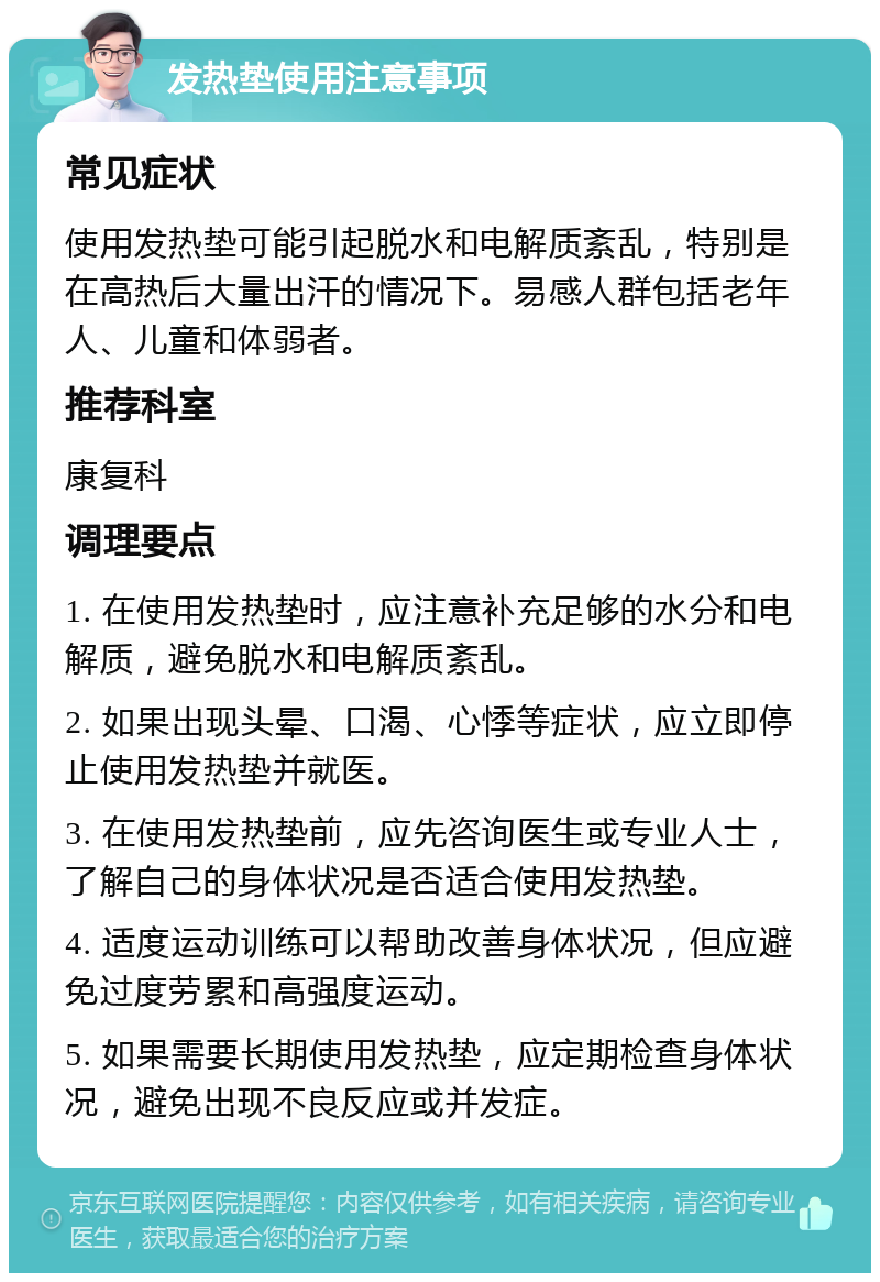 发热垫使用注意事项 常见症状 使用发热垫可能引起脱水和电解质紊乱，特别是在高热后大量出汗的情况下。易感人群包括老年人、儿童和体弱者。 推荐科室 康复科 调理要点 1. 在使用发热垫时，应注意补充足够的水分和电解质，避免脱水和电解质紊乱。 2. 如果出现头晕、口渴、心悸等症状，应立即停止使用发热垫并就医。 3. 在使用发热垫前，应先咨询医生或专业人士，了解自己的身体状况是否适合使用发热垫。 4. 适度运动训练可以帮助改善身体状况，但应避免过度劳累和高强度运动。 5. 如果需要长期使用发热垫，应定期检查身体状况，避免出现不良反应或并发症。