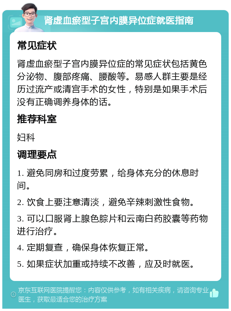 肾虚血瘀型子宫内膜异位症就医指南 常见症状 肾虚血瘀型子宫内膜异位症的常见症状包括黄色分泌物、腹部疼痛、腰酸等。易感人群主要是经历过流产或清宫手术的女性，特别是如果手术后没有正确调养身体的话。 推荐科室 妇科 调理要点 1. 避免同房和过度劳累，给身体充分的休息时间。 2. 饮食上要注意清淡，避免辛辣刺激性食物。 3. 可以口服肾上腺色腙片和云南白药胶囊等药物进行治疗。 4. 定期复查，确保身体恢复正常。 5. 如果症状加重或持续不改善，应及时就医。