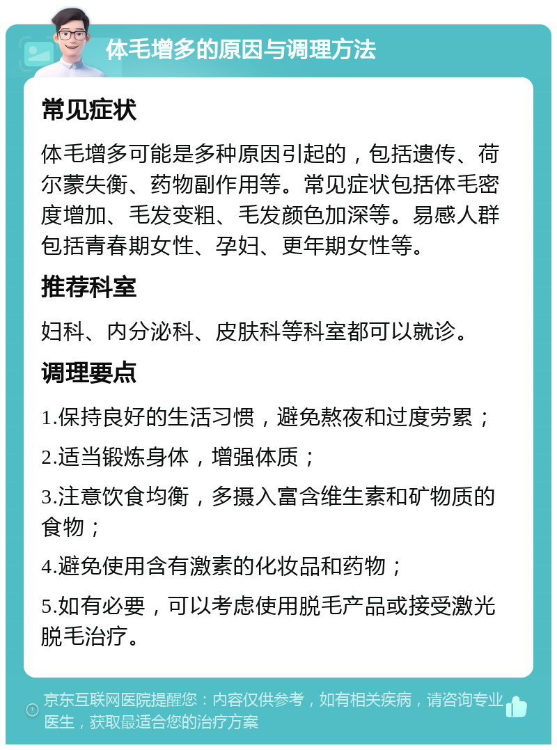 体毛增多的原因与调理方法 常见症状 体毛增多可能是多种原因引起的，包括遗传、荷尔蒙失衡、药物副作用等。常见症状包括体毛密度增加、毛发变粗、毛发颜色加深等。易感人群包括青春期女性、孕妇、更年期女性等。 推荐科室 妇科、内分泌科、皮肤科等科室都可以就诊。 调理要点 1.保持良好的生活习惯，避免熬夜和过度劳累； 2.适当锻炼身体，增强体质； 3.注意饮食均衡，多摄入富含维生素和矿物质的食物； 4.避免使用含有激素的化妆品和药物； 5.如有必要，可以考虑使用脱毛产品或接受激光脱毛治疗。