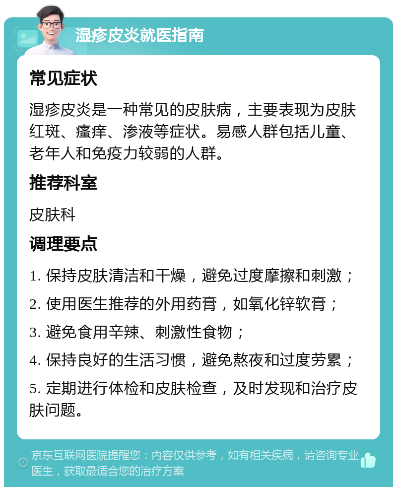 湿疹皮炎就医指南 常见症状 湿疹皮炎是一种常见的皮肤病，主要表现为皮肤红斑、瘙痒、渗液等症状。易感人群包括儿童、老年人和免疫力较弱的人群。 推荐科室 皮肤科 调理要点 1. 保持皮肤清洁和干燥，避免过度摩擦和刺激； 2. 使用医生推荐的外用药膏，如氧化锌软膏； 3. 避免食用辛辣、刺激性食物； 4. 保持良好的生活习惯，避免熬夜和过度劳累； 5. 定期进行体检和皮肤检查，及时发现和治疗皮肤问题。