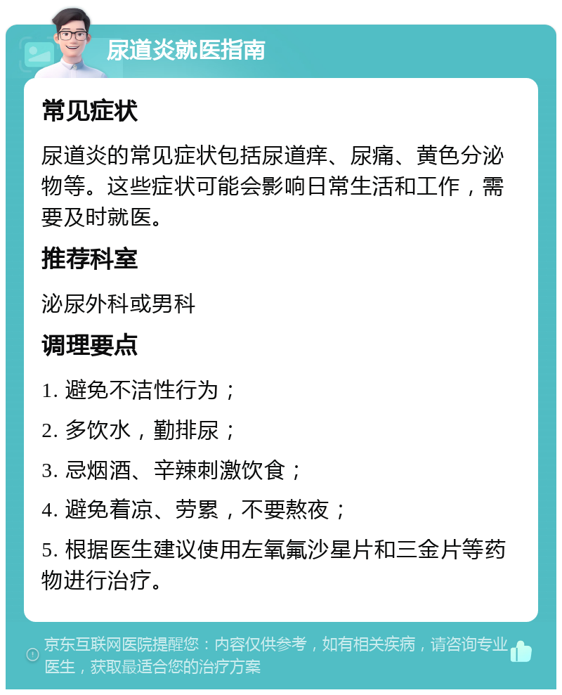 尿道炎就医指南 常见症状 尿道炎的常见症状包括尿道痒、尿痛、黄色分泌物等。这些症状可能会影响日常生活和工作，需要及时就医。 推荐科室 泌尿外科或男科 调理要点 1. 避免不洁性行为； 2. 多饮水，勤排尿； 3. 忌烟酒、辛辣刺激饮食； 4. 避免着凉、劳累，不要熬夜； 5. 根据医生建议使用左氧氟沙星片和三金片等药物进行治疗。