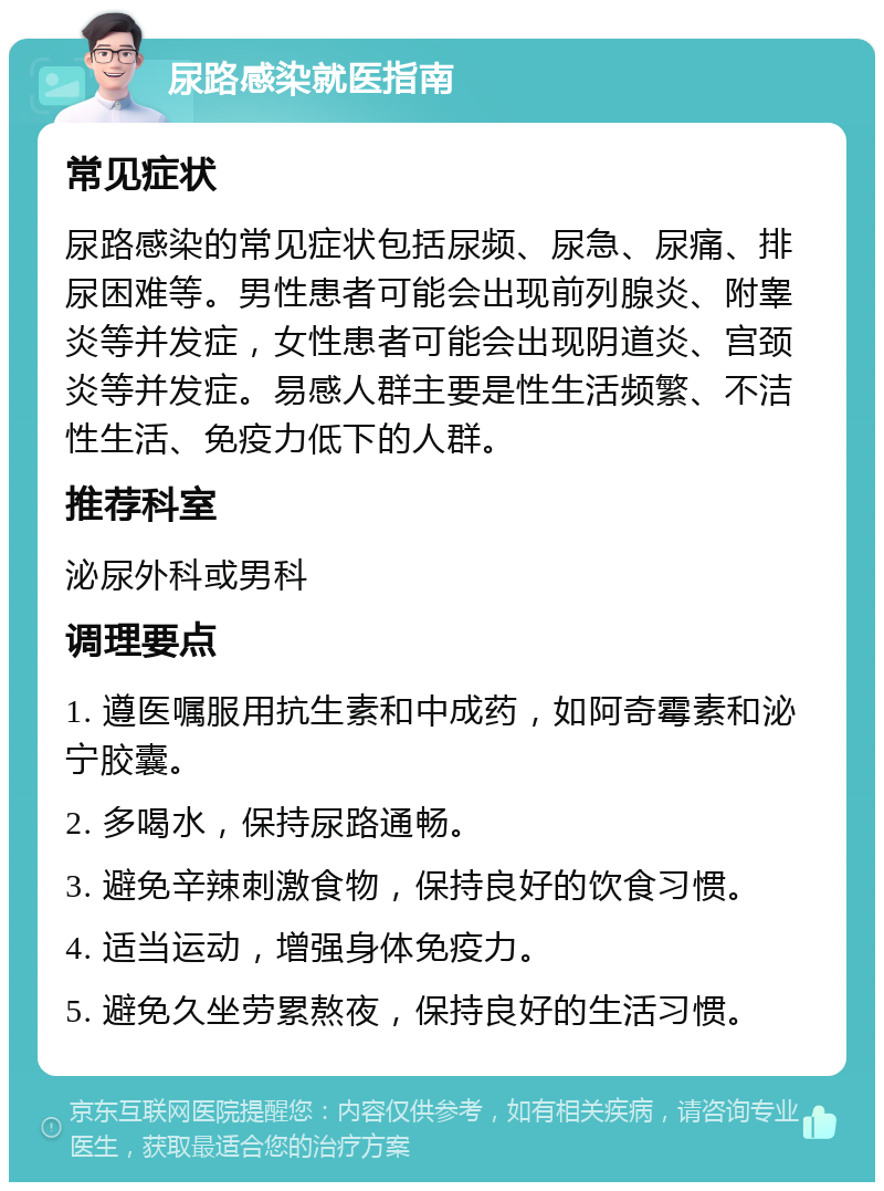 尿路感染就医指南 常见症状 尿路感染的常见症状包括尿频、尿急、尿痛、排尿困难等。男性患者可能会出现前列腺炎、附睾炎等并发症，女性患者可能会出现阴道炎、宫颈炎等并发症。易感人群主要是性生活频繁、不洁性生活、免疫力低下的人群。 推荐科室 泌尿外科或男科 调理要点 1. 遵医嘱服用抗生素和中成药，如阿奇霉素和泌宁胶囊。 2. 多喝水，保持尿路通畅。 3. 避免辛辣刺激食物，保持良好的饮食习惯。 4. 适当运动，增强身体免疫力。 5. 避免久坐劳累熬夜，保持良好的生活习惯。