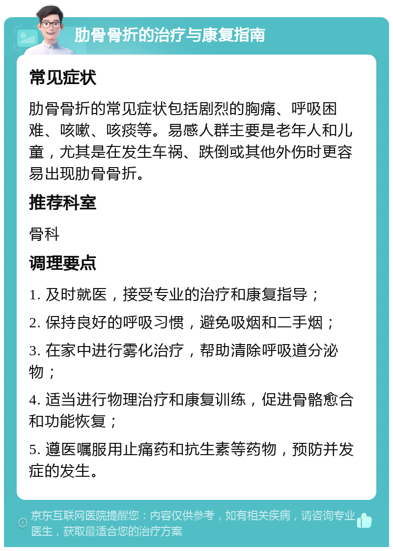 肋骨骨折的治疗与康复指南 常见症状 肋骨骨折的常见症状包括剧烈的胸痛、呼吸困难、咳嗽、咳痰等。易感人群主要是老年人和儿童，尤其是在发生车祸、跌倒或其他外伤时更容易出现肋骨骨折。 推荐科室 骨科 调理要点 1. 及时就医，接受专业的治疗和康复指导； 2. 保持良好的呼吸习惯，避免吸烟和二手烟； 3. 在家中进行雾化治疗，帮助清除呼吸道分泌物； 4. 适当进行物理治疗和康复训练，促进骨骼愈合和功能恢复； 5. 遵医嘱服用止痛药和抗生素等药物，预防并发症的发生。