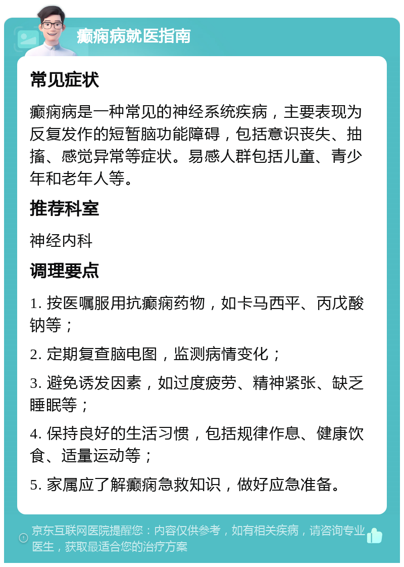 癫痫病就医指南 常见症状 癫痫病是一种常见的神经系统疾病，主要表现为反复发作的短暂脑功能障碍，包括意识丧失、抽搐、感觉异常等症状。易感人群包括儿童、青少年和老年人等。 推荐科室 神经内科 调理要点 1. 按医嘱服用抗癫痫药物，如卡马西平、丙戊酸钠等； 2. 定期复查脑电图，监测病情变化； 3. 避免诱发因素，如过度疲劳、精神紧张、缺乏睡眠等； 4. 保持良好的生活习惯，包括规律作息、健康饮食、适量运动等； 5. 家属应了解癫痫急救知识，做好应急准备。