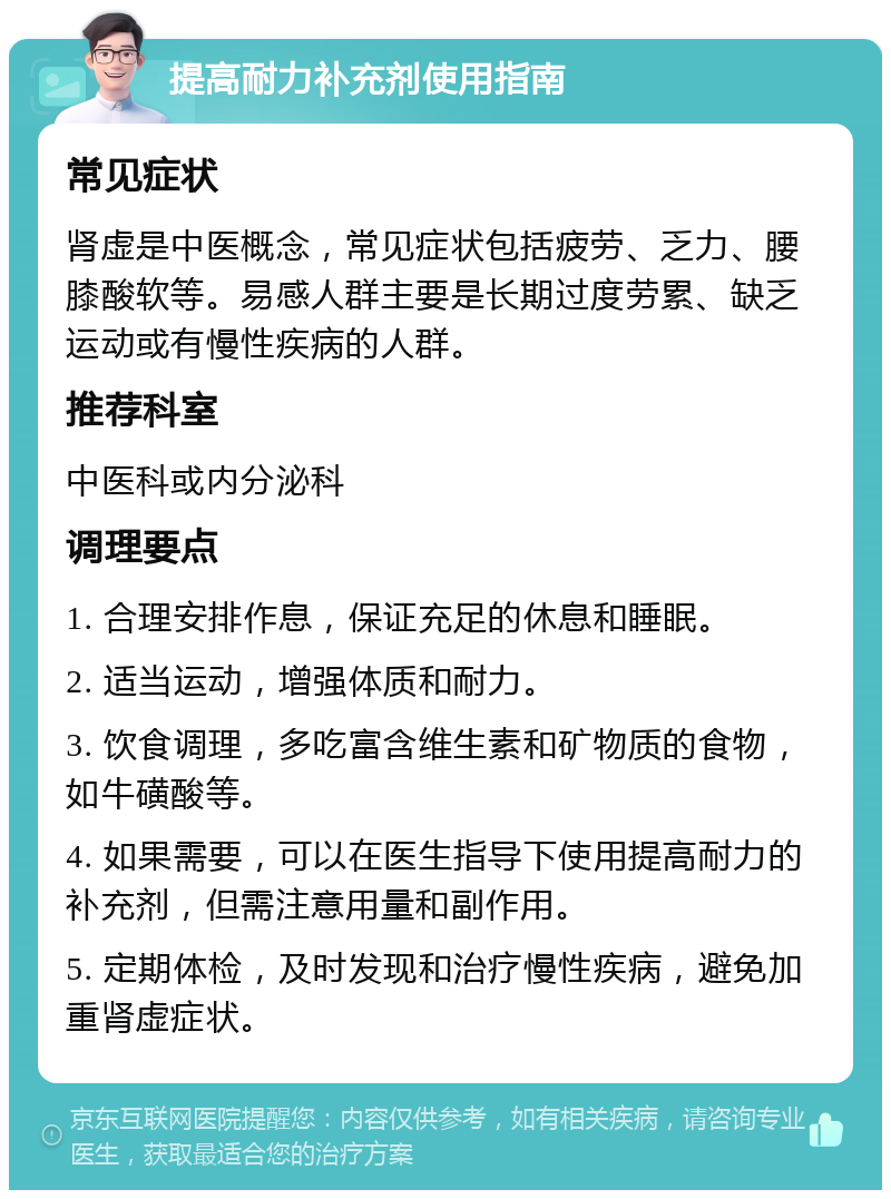 提高耐力补充剂使用指南 常见症状 肾虚是中医概念，常见症状包括疲劳、乏力、腰膝酸软等。易感人群主要是长期过度劳累、缺乏运动或有慢性疾病的人群。 推荐科室 中医科或内分泌科 调理要点 1. 合理安排作息，保证充足的休息和睡眠。 2. 适当运动，增强体质和耐力。 3. 饮食调理，多吃富含维生素和矿物质的食物，如牛磺酸等。 4. 如果需要，可以在医生指导下使用提高耐力的补充剂，但需注意用量和副作用。 5. 定期体检，及时发现和治疗慢性疾病，避免加重肾虚症状。