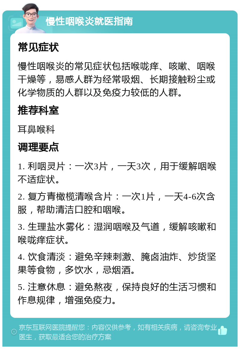 慢性咽喉炎就医指南 常见症状 慢性咽喉炎的常见症状包括喉咙痒、咳嗽、咽喉干燥等，易感人群为经常吸烟、长期接触粉尘或化学物质的人群以及免疫力较低的人群。 推荐科室 耳鼻喉科 调理要点 1. 利咽灵片：一次3片，一天3次，用于缓解咽喉不适症状。 2. 复方青橄榄清喉含片：一次1片，一天4-6次含服，帮助清洁口腔和咽喉。 3. 生理盐水雾化：湿润咽喉及气道，缓解咳嗽和喉咙痒症状。 4. 饮食清淡：避免辛辣刺激、腌卤油炸、炒货坚果等食物，多饮水，忌烟酒。 5. 注意休息：避免熬夜，保持良好的生活习惯和作息规律，增强免疫力。