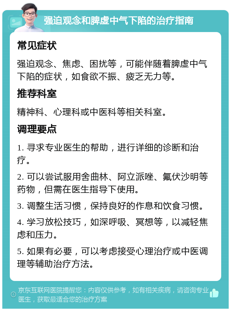 强迫观念和脾虚中气下陷的治疗指南 常见症状 强迫观念、焦虑、困扰等，可能伴随着脾虚中气下陷的症状，如食欲不振、疲乏无力等。 推荐科室 精神科、心理科或中医科等相关科室。 调理要点 1. 寻求专业医生的帮助，进行详细的诊断和治疗。 2. 可以尝试服用舍曲林、阿立派唑、氟伏沙明等药物，但需在医生指导下使用。 3. 调整生活习惯，保持良好的作息和饮食习惯。 4. 学习放松技巧，如深呼吸、冥想等，以减轻焦虑和压力。 5. 如果有必要，可以考虑接受心理治疗或中医调理等辅助治疗方法。