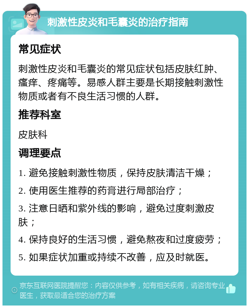 刺激性皮炎和毛囊炎的治疗指南 常见症状 刺激性皮炎和毛囊炎的常见症状包括皮肤红肿、瘙痒、疼痛等。易感人群主要是长期接触刺激性物质或者有不良生活习惯的人群。 推荐科室 皮肤科 调理要点 1. 避免接触刺激性物质，保持皮肤清洁干燥； 2. 使用医生推荐的药膏进行局部治疗； 3. 注意日晒和紫外线的影响，避免过度刺激皮肤； 4. 保持良好的生活习惯，避免熬夜和过度疲劳； 5. 如果症状加重或持续不改善，应及时就医。