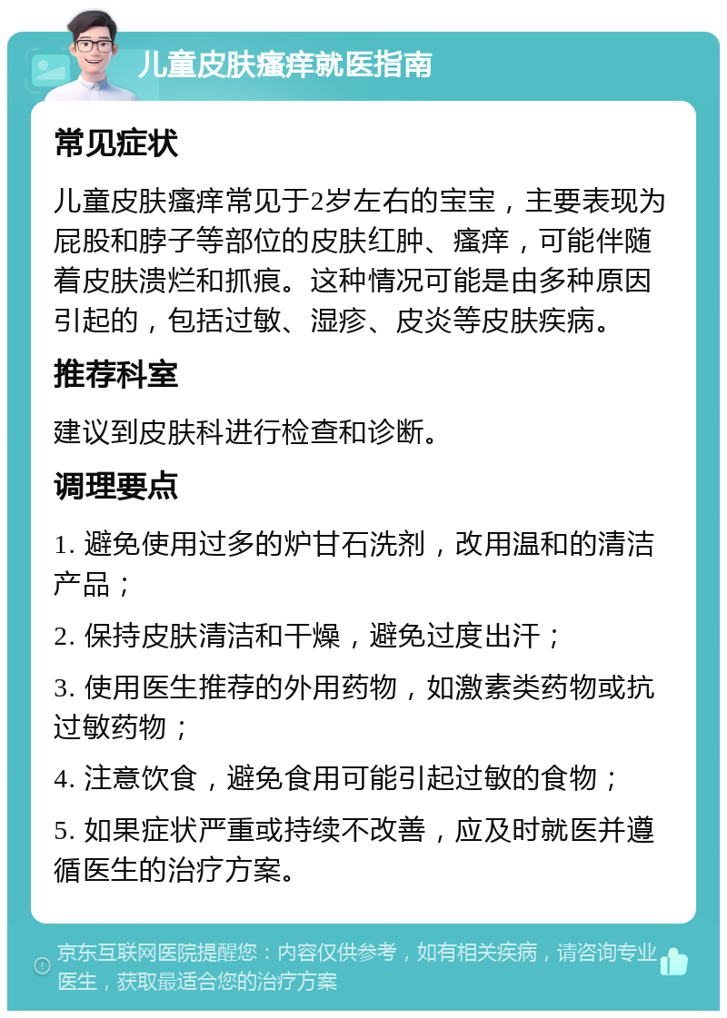 儿童皮肤瘙痒就医指南 常见症状 儿童皮肤瘙痒常见于2岁左右的宝宝，主要表现为屁股和脖子等部位的皮肤红肿、瘙痒，可能伴随着皮肤溃烂和抓痕。这种情况可能是由多种原因引起的，包括过敏、湿疹、皮炎等皮肤疾病。 推荐科室 建议到皮肤科进行检查和诊断。 调理要点 1. 避免使用过多的炉甘石洗剂，改用温和的清洁产品； 2. 保持皮肤清洁和干燥，避免过度出汗； 3. 使用医生推荐的外用药物，如激素类药物或抗过敏药物； 4. 注意饮食，避免食用可能引起过敏的食物； 5. 如果症状严重或持续不改善，应及时就医并遵循医生的治疗方案。