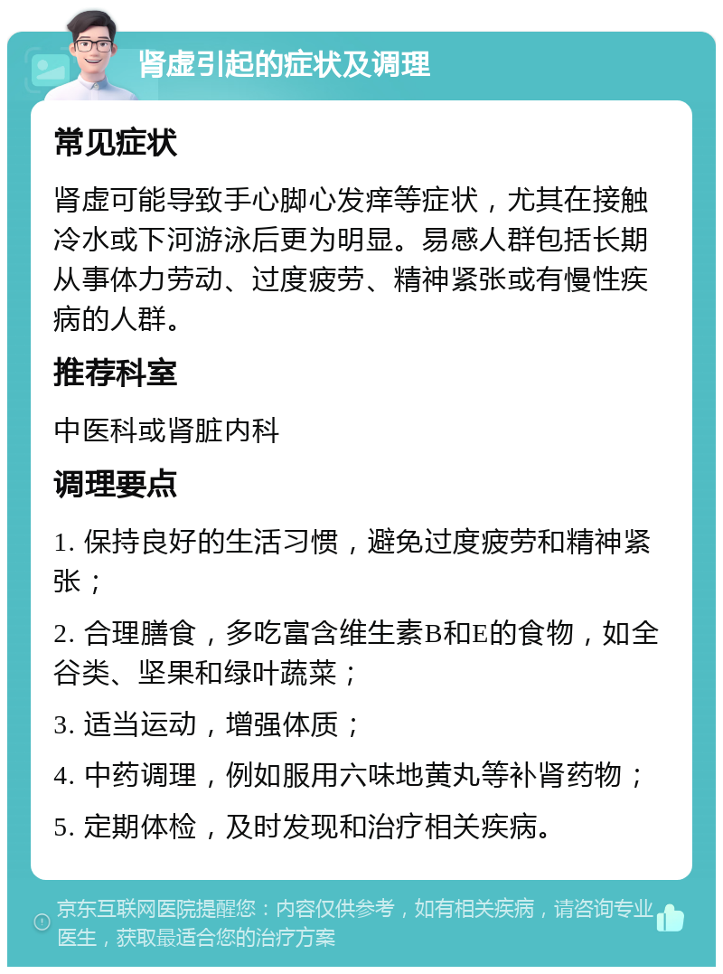 肾虚引起的症状及调理 常见症状 肾虚可能导致手心脚心发痒等症状，尤其在接触冷水或下河游泳后更为明显。易感人群包括长期从事体力劳动、过度疲劳、精神紧张或有慢性疾病的人群。 推荐科室 中医科或肾脏内科 调理要点 1. 保持良好的生活习惯，避免过度疲劳和精神紧张； 2. 合理膳食，多吃富含维生素B和E的食物，如全谷类、坚果和绿叶蔬菜； 3. 适当运动，增强体质； 4. 中药调理，例如服用六味地黄丸等补肾药物； 5. 定期体检，及时发现和治疗相关疾病。