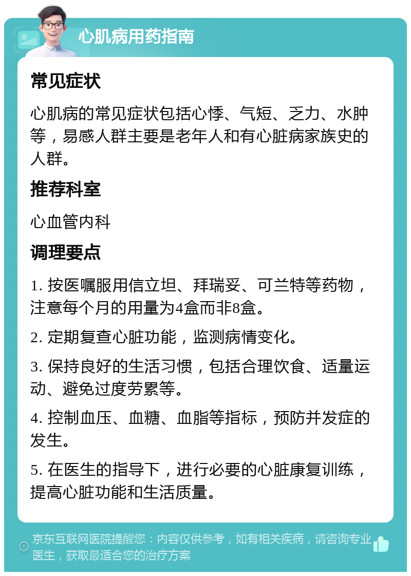 心肌病用药指南 常见症状 心肌病的常见症状包括心悸、气短、乏力、水肿等，易感人群主要是老年人和有心脏病家族史的人群。 推荐科室 心血管内科 调理要点 1. 按医嘱服用信立坦、拜瑞妥、可兰特等药物，注意每个月的用量为4盒而非8盒。 2. 定期复查心脏功能，监测病情变化。 3. 保持良好的生活习惯，包括合理饮食、适量运动、避免过度劳累等。 4. 控制血压、血糖、血脂等指标，预防并发症的发生。 5. 在医生的指导下，进行必要的心脏康复训练，提高心脏功能和生活质量。