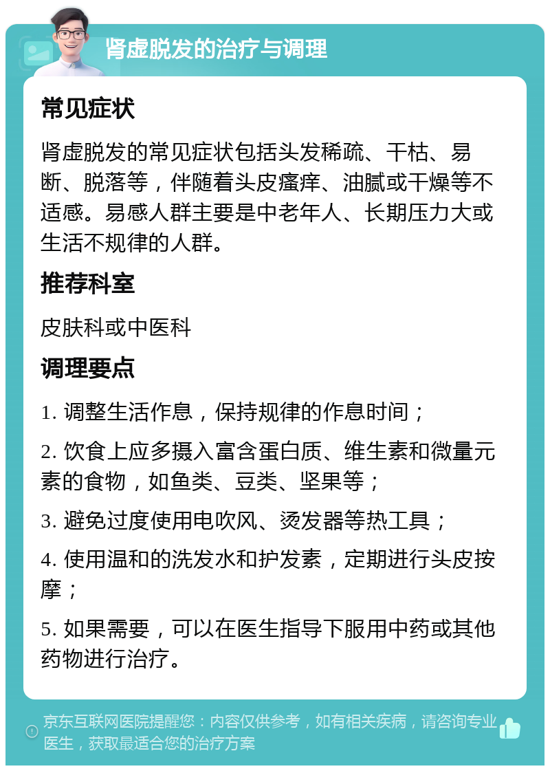 肾虚脱发的治疗与调理 常见症状 肾虚脱发的常见症状包括头发稀疏、干枯、易断、脱落等，伴随着头皮瘙痒、油腻或干燥等不适感。易感人群主要是中老年人、长期压力大或生活不规律的人群。 推荐科室 皮肤科或中医科 调理要点 1. 调整生活作息，保持规律的作息时间； 2. 饮食上应多摄入富含蛋白质、维生素和微量元素的食物，如鱼类、豆类、坚果等； 3. 避免过度使用电吹风、烫发器等热工具； 4. 使用温和的洗发水和护发素，定期进行头皮按摩； 5. 如果需要，可以在医生指导下服用中药或其他药物进行治疗。