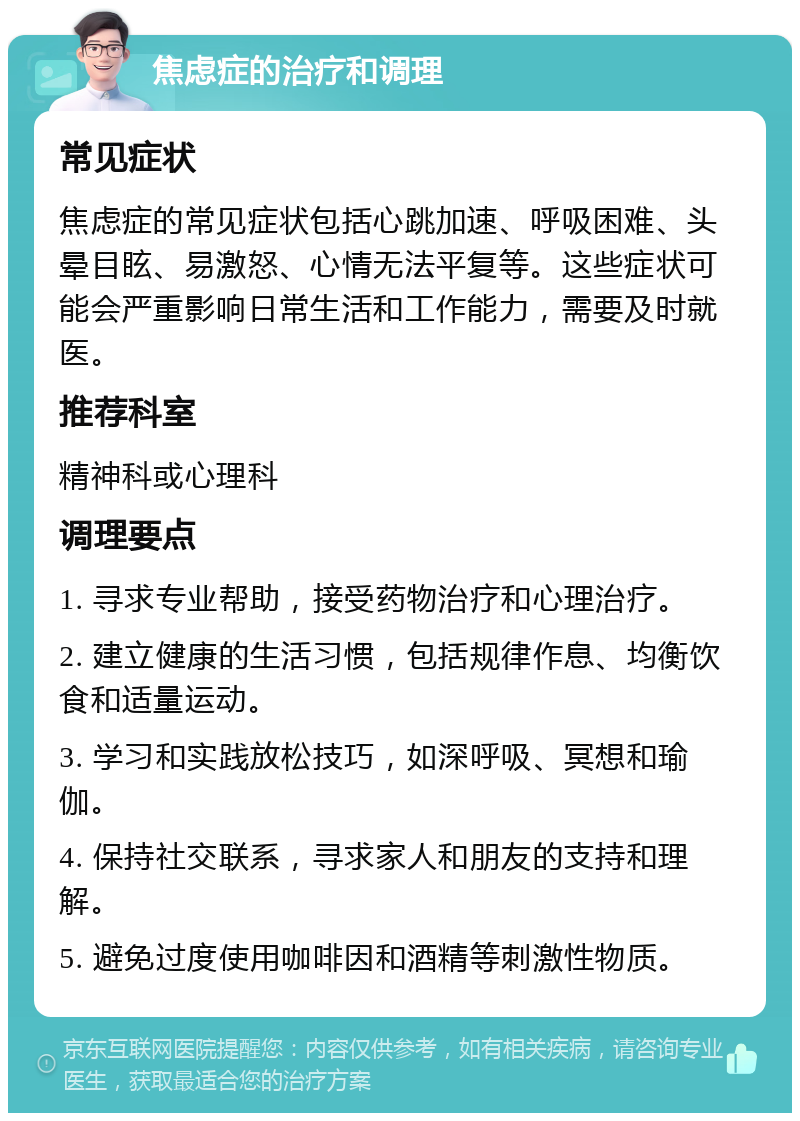 焦虑症的治疗和调理 常见症状 焦虑症的常见症状包括心跳加速、呼吸困难、头晕目眩、易激怒、心情无法平复等。这些症状可能会严重影响日常生活和工作能力，需要及时就医。 推荐科室 精神科或心理科 调理要点 1. 寻求专业帮助，接受药物治疗和心理治疗。 2. 建立健康的生活习惯，包括规律作息、均衡饮食和适量运动。 3. 学习和实践放松技巧，如深呼吸、冥想和瑜伽。 4. 保持社交联系，寻求家人和朋友的支持和理解。 5. 避免过度使用咖啡因和酒精等刺激性物质。