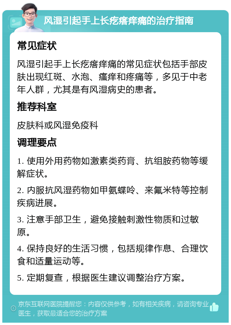 风湿引起手上长疙瘩痒痛的治疗指南 常见症状 风湿引起手上长疙瘩痒痛的常见症状包括手部皮肤出现红斑、水泡、瘙痒和疼痛等，多见于中老年人群，尤其是有风湿病史的患者。 推荐科室 皮肤科或风湿免疫科 调理要点 1. 使用外用药物如激素类药膏、抗组胺药物等缓解症状。 2. 内服抗风湿药物如甲氨蝶呤、来氟米特等控制疾病进展。 3. 注意手部卫生，避免接触刺激性物质和过敏原。 4. 保持良好的生活习惯，包括规律作息、合理饮食和适量运动等。 5. 定期复查，根据医生建议调整治疗方案。