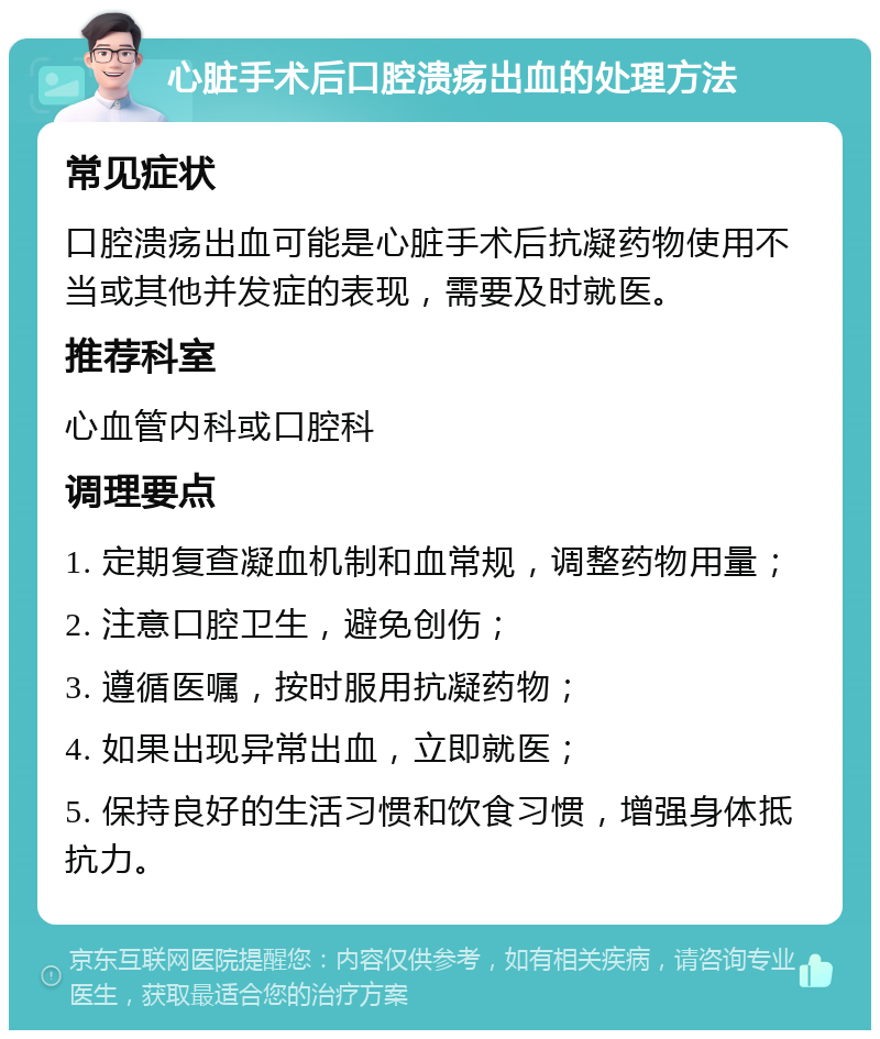 心脏手术后口腔溃疡出血的处理方法 常见症状 口腔溃疡出血可能是心脏手术后抗凝药物使用不当或其他并发症的表现，需要及时就医。 推荐科室 心血管内科或口腔科 调理要点 1. 定期复查凝血机制和血常规，调整药物用量； 2. 注意口腔卫生，避免创伤； 3. 遵循医嘱，按时服用抗凝药物； 4. 如果出现异常出血，立即就医； 5. 保持良好的生活习惯和饮食习惯，增强身体抵抗力。