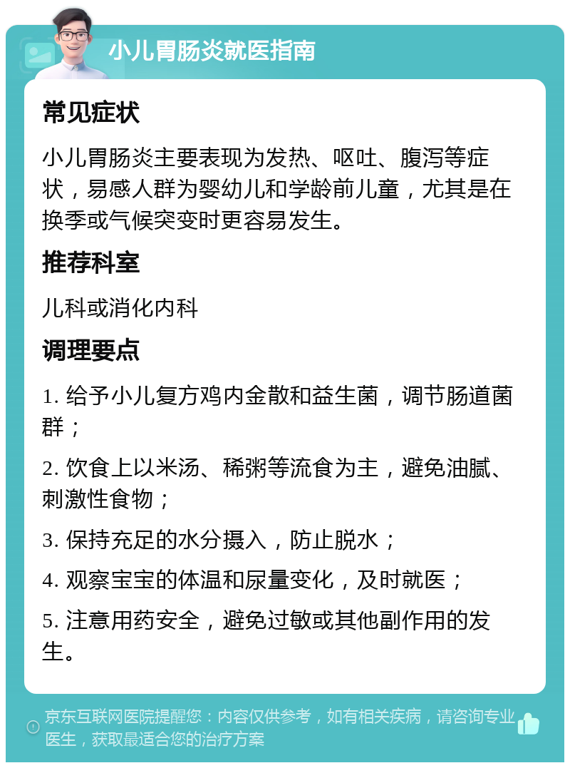 小儿胃肠炎就医指南 常见症状 小儿胃肠炎主要表现为发热、呕吐、腹泻等症状，易感人群为婴幼儿和学龄前儿童，尤其是在换季或气候突变时更容易发生。 推荐科室 儿科或消化内科 调理要点 1. 给予小儿复方鸡内金散和益生菌，调节肠道菌群； 2. 饮食上以米汤、稀粥等流食为主，避免油腻、刺激性食物； 3. 保持充足的水分摄入，防止脱水； 4. 观察宝宝的体温和尿量变化，及时就医； 5. 注意用药安全，避免过敏或其他副作用的发生。