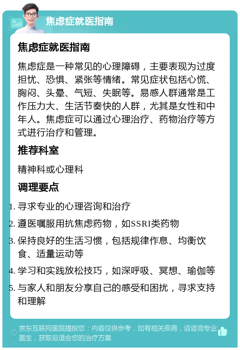 焦虑症就医指南 焦虑症就医指南 焦虑症是一种常见的心理障碍，主要表现为过度担忧、恐惧、紧张等情绪。常见症状包括心慌、胸闷、头晕、气短、失眠等。易感人群通常是工作压力大、生活节奏快的人群，尤其是女性和中年人。焦虑症可以通过心理治疗、药物治疗等方式进行治疗和管理。 推荐科室 精神科或心理科 调理要点 寻求专业的心理咨询和治疗 遵医嘱服用抗焦虑药物，如SSRI类药物 保持良好的生活习惯，包括规律作息、均衡饮食、适量运动等 学习和实践放松技巧，如深呼吸、冥想、瑜伽等 与家人和朋友分享自己的感受和困扰，寻求支持和理解