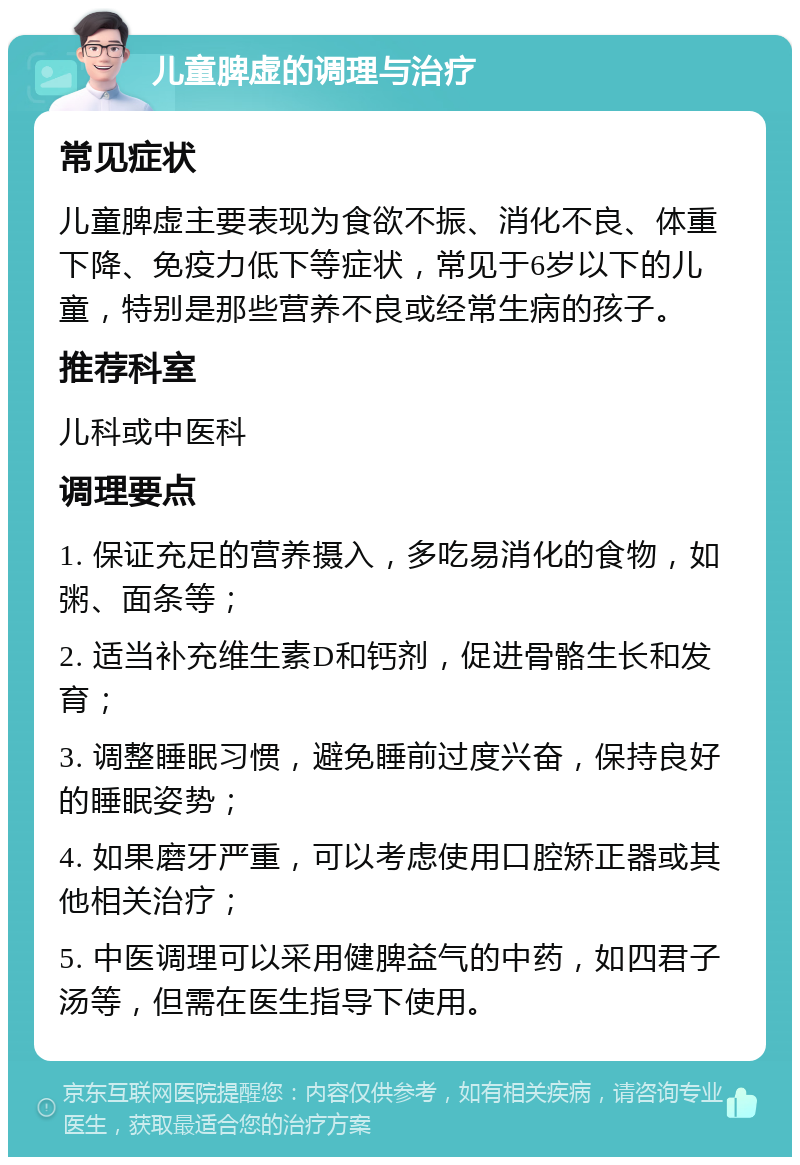 儿童脾虚的调理与治疗 常见症状 儿童脾虚主要表现为食欲不振、消化不良、体重下降、免疫力低下等症状，常见于6岁以下的儿童，特别是那些营养不良或经常生病的孩子。 推荐科室 儿科或中医科 调理要点 1. 保证充足的营养摄入，多吃易消化的食物，如粥、面条等； 2. 适当补充维生素D和钙剂，促进骨骼生长和发育； 3. 调整睡眠习惯，避免睡前过度兴奋，保持良好的睡眠姿势； 4. 如果磨牙严重，可以考虑使用口腔矫正器或其他相关治疗； 5. 中医调理可以采用健脾益气的中药，如四君子汤等，但需在医生指导下使用。