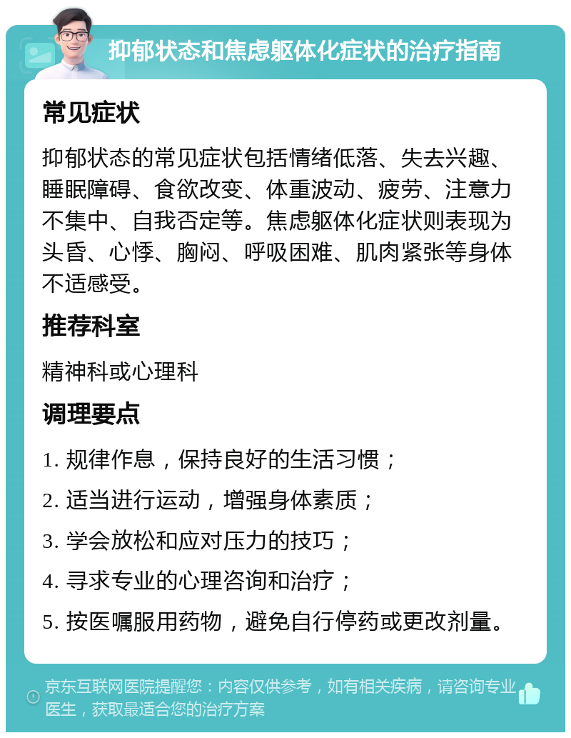 抑郁状态和焦虑躯体化症状的治疗指南 常见症状 抑郁状态的常见症状包括情绪低落、失去兴趣、睡眠障碍、食欲改变、体重波动、疲劳、注意力不集中、自我否定等。焦虑躯体化症状则表现为头昏、心悸、胸闷、呼吸困难、肌肉紧张等身体不适感受。 推荐科室 精神科或心理科 调理要点 1. 规律作息，保持良好的生活习惯； 2. 适当进行运动，增强身体素质； 3. 学会放松和应对压力的技巧； 4. 寻求专业的心理咨询和治疗； 5. 按医嘱服用药物，避免自行停药或更改剂量。