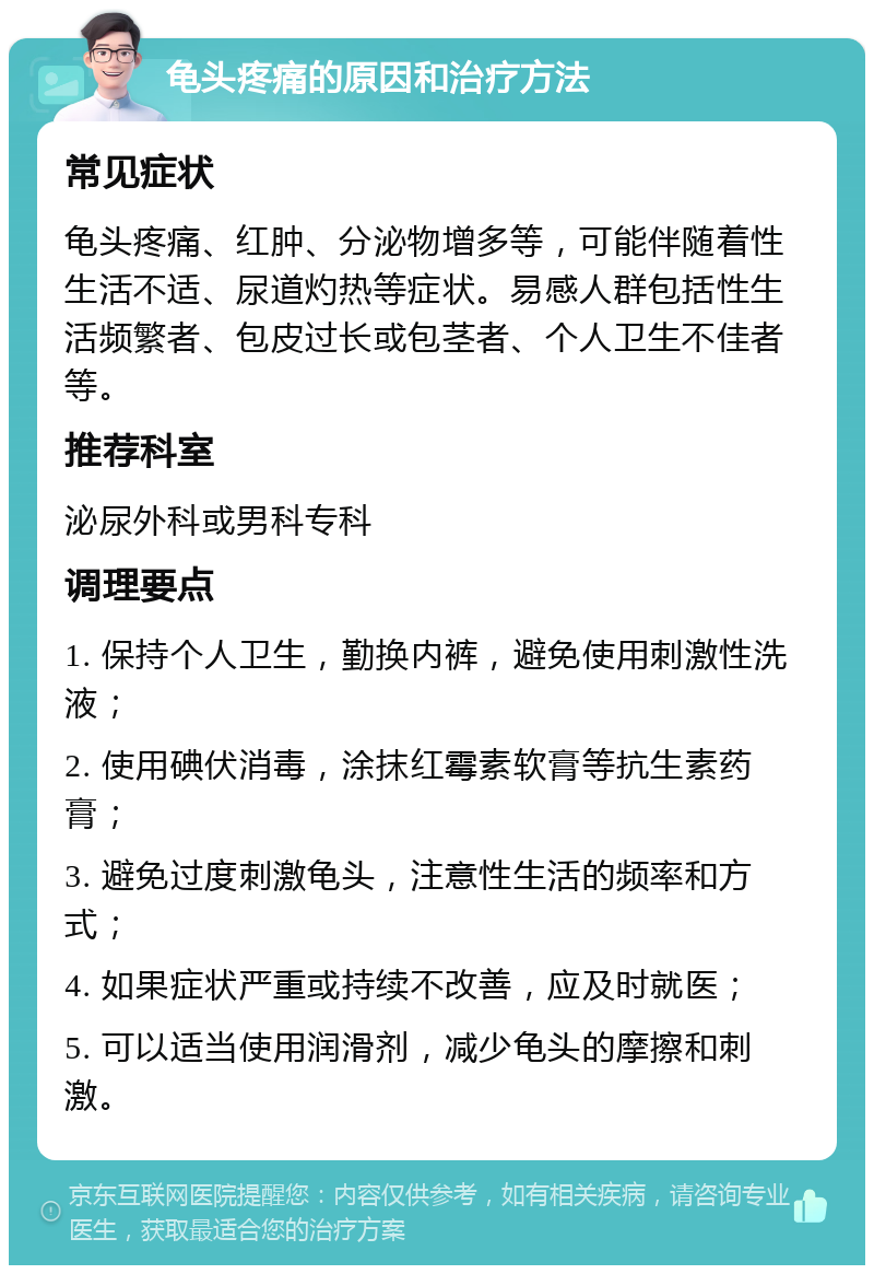 龟头疼痛的原因和治疗方法 常见症状 龟头疼痛、红肿、分泌物增多等，可能伴随着性生活不适、尿道灼热等症状。易感人群包括性生活频繁者、包皮过长或包茎者、个人卫生不佳者等。 推荐科室 泌尿外科或男科专科 调理要点 1. 保持个人卫生，勤换内裤，避免使用刺激性洗液； 2. 使用碘伏消毒，涂抹红霉素软膏等抗生素药膏； 3. 避免过度刺激龟头，注意性生活的频率和方式； 4. 如果症状严重或持续不改善，应及时就医； 5. 可以适当使用润滑剂，减少龟头的摩擦和刺激。