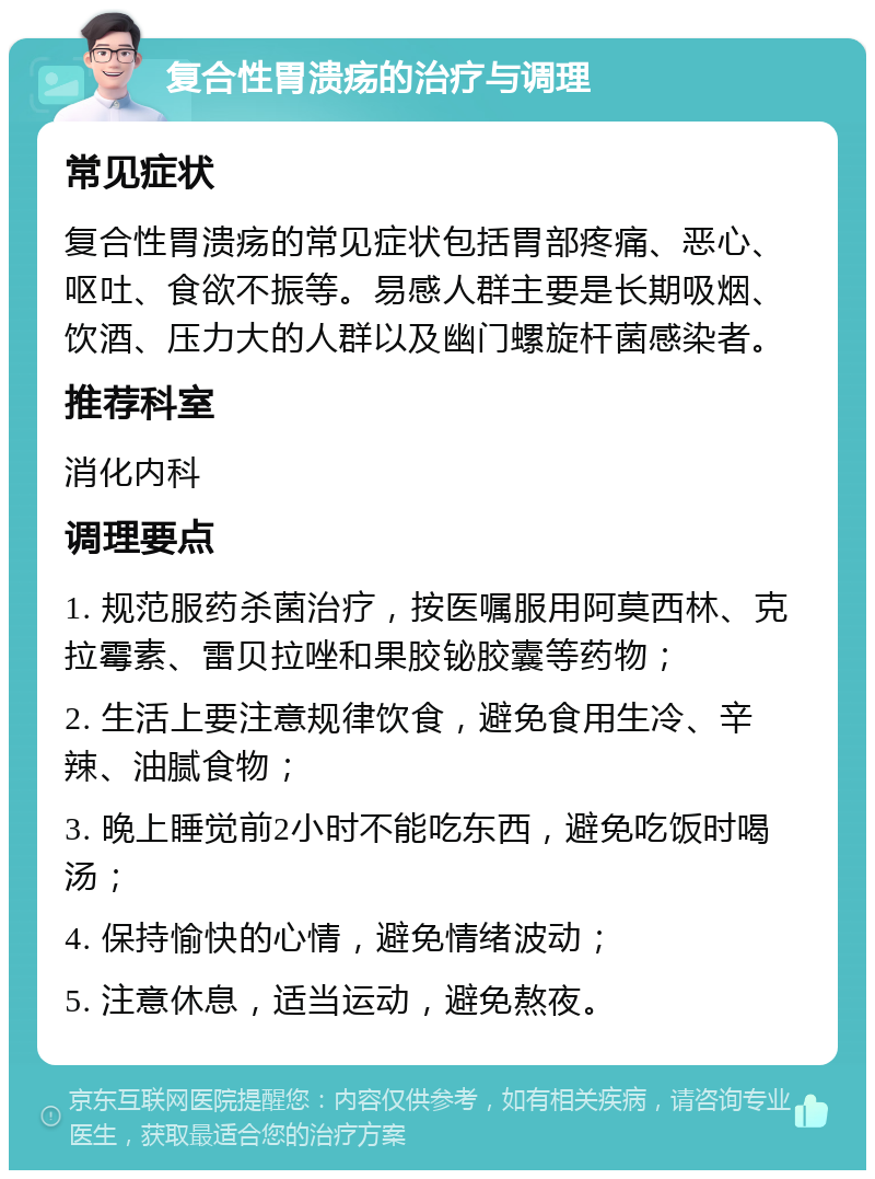 复合性胃溃疡的治疗与调理 常见症状 复合性胃溃疡的常见症状包括胃部疼痛、恶心、呕吐、食欲不振等。易感人群主要是长期吸烟、饮酒、压力大的人群以及幽门螺旋杆菌感染者。 推荐科室 消化内科 调理要点 1. 规范服药杀菌治疗，按医嘱服用阿莫西林、克拉霉素、雷贝拉唑和果胶铋胶囊等药物； 2. 生活上要注意规律饮食，避免食用生冷、辛辣、油腻食物； 3. 晚上睡觉前2小时不能吃东西，避免吃饭时喝汤； 4. 保持愉快的心情，避免情绪波动； 5. 注意休息，适当运动，避免熬夜。