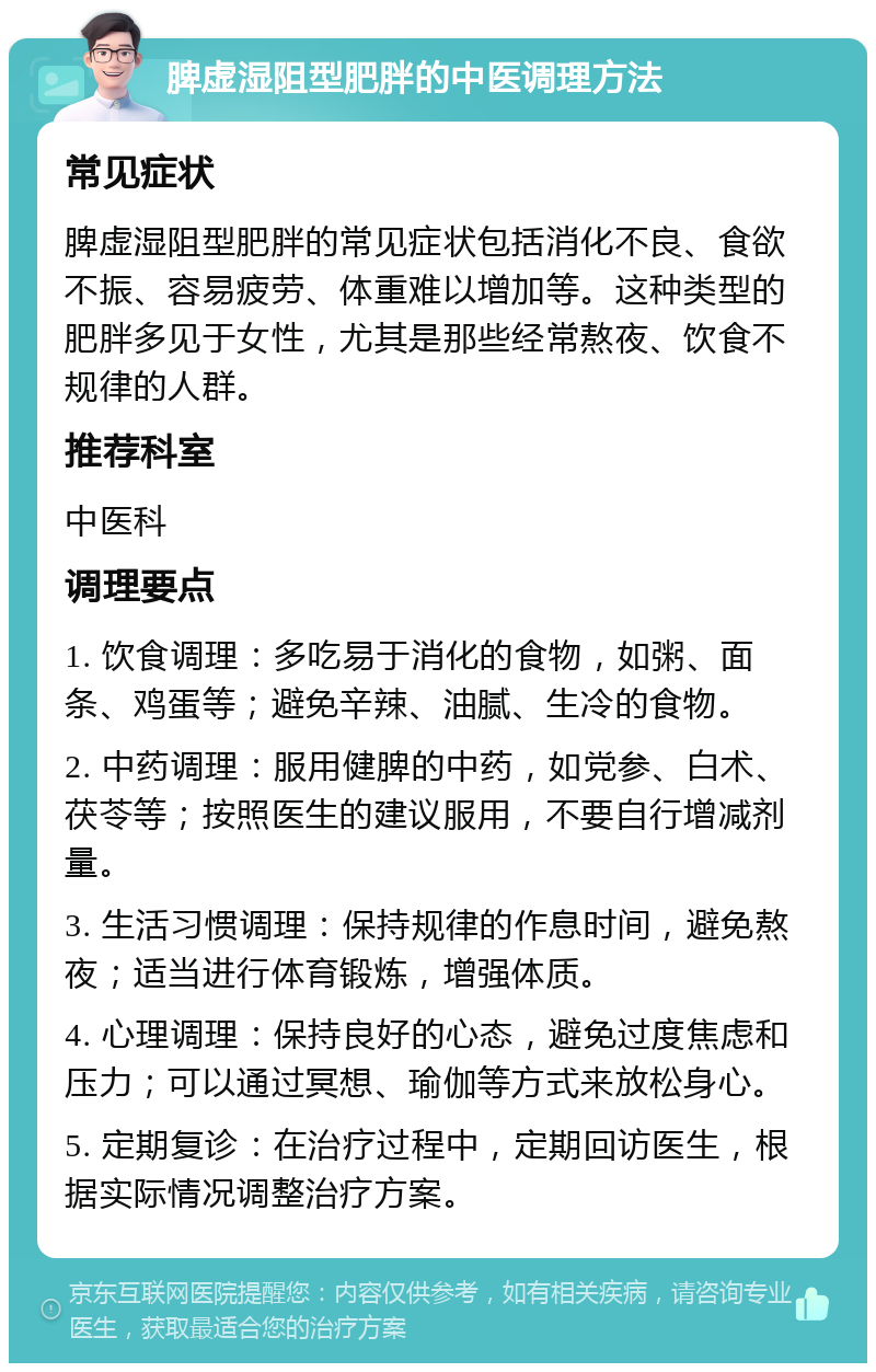 脾虚湿阻型肥胖的中医调理方法 常见症状 脾虚湿阻型肥胖的常见症状包括消化不良、食欲不振、容易疲劳、体重难以增加等。这种类型的肥胖多见于女性，尤其是那些经常熬夜、饮食不规律的人群。 推荐科室 中医科 调理要点 1. 饮食调理：多吃易于消化的食物，如粥、面条、鸡蛋等；避免辛辣、油腻、生冷的食物。 2. 中药调理：服用健脾的中药，如党参、白术、茯苓等；按照医生的建议服用，不要自行增减剂量。 3. 生活习惯调理：保持规律的作息时间，避免熬夜；适当进行体育锻炼，增强体质。 4. 心理调理：保持良好的心态，避免过度焦虑和压力；可以通过冥想、瑜伽等方式来放松身心。 5. 定期复诊：在治疗过程中，定期回访医生，根据实际情况调整治疗方案。