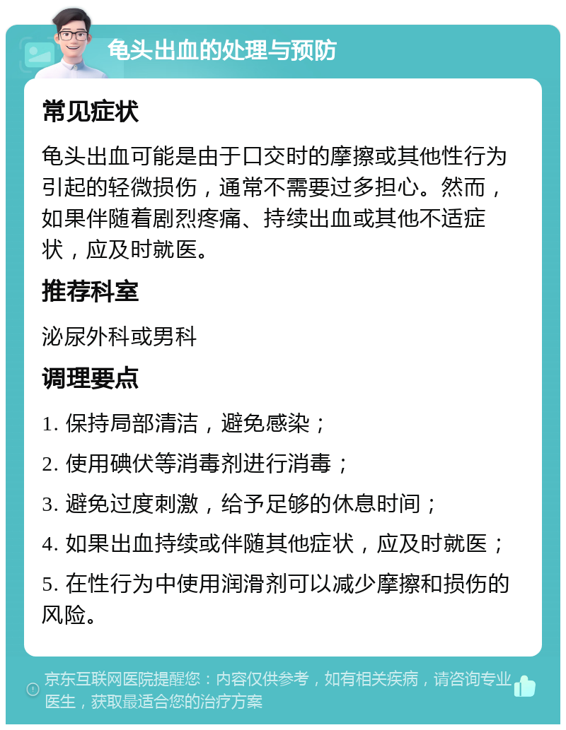 龟头出血的处理与预防 常见症状 龟头出血可能是由于口交时的摩擦或其他性行为引起的轻微损伤，通常不需要过多担心。然而，如果伴随着剧烈疼痛、持续出血或其他不适症状，应及时就医。 推荐科室 泌尿外科或男科 调理要点 1. 保持局部清洁，避免感染； 2. 使用碘伏等消毒剂进行消毒； 3. 避免过度刺激，给予足够的休息时间； 4. 如果出血持续或伴随其他症状，应及时就医； 5. 在性行为中使用润滑剂可以减少摩擦和损伤的风险。