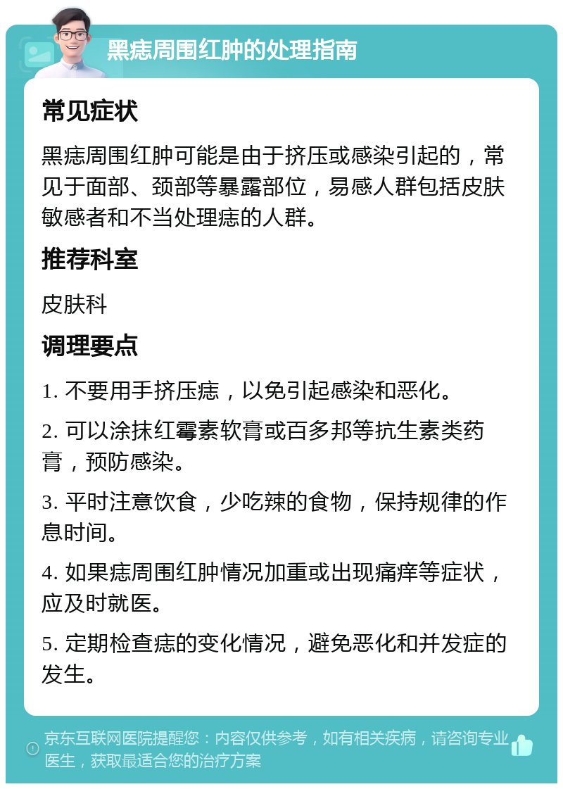 黑痣周围红肿的处理指南 常见症状 黑痣周围红肿可能是由于挤压或感染引起的，常见于面部、颈部等暴露部位，易感人群包括皮肤敏感者和不当处理痣的人群。 推荐科室 皮肤科 调理要点 1. 不要用手挤压痣，以免引起感染和恶化。 2. 可以涂抹红霉素软膏或百多邦等抗生素类药膏，预防感染。 3. 平时注意饮食，少吃辣的食物，保持规律的作息时间。 4. 如果痣周围红肿情况加重或出现痛痒等症状，应及时就医。 5. 定期检查痣的变化情况，避免恶化和并发症的发生。