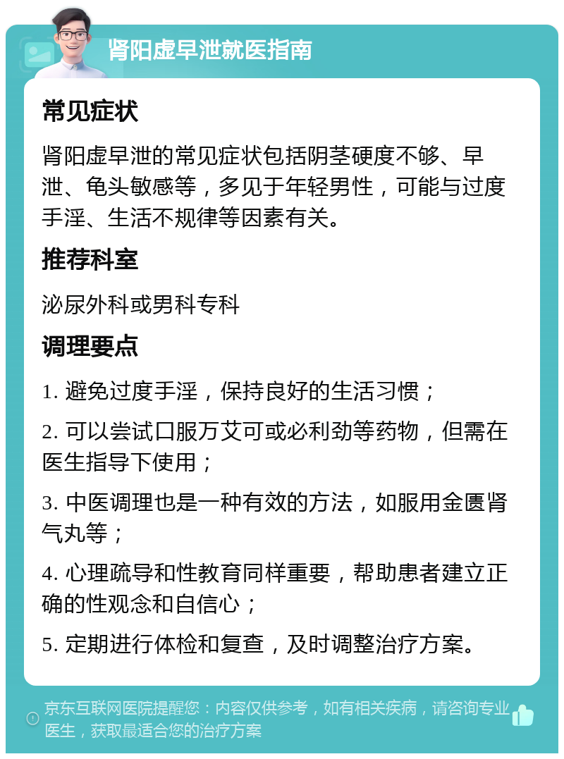 肾阳虚早泄就医指南 常见症状 肾阳虚早泄的常见症状包括阴茎硬度不够、早泄、龟头敏感等，多见于年轻男性，可能与过度手淫、生活不规律等因素有关。 推荐科室 泌尿外科或男科专科 调理要点 1. 避免过度手淫，保持良好的生活习惯； 2. 可以尝试口服万艾可或必利劲等药物，但需在医生指导下使用； 3. 中医调理也是一种有效的方法，如服用金匮肾气丸等； 4. 心理疏导和性教育同样重要，帮助患者建立正确的性观念和自信心； 5. 定期进行体检和复查，及时调整治疗方案。