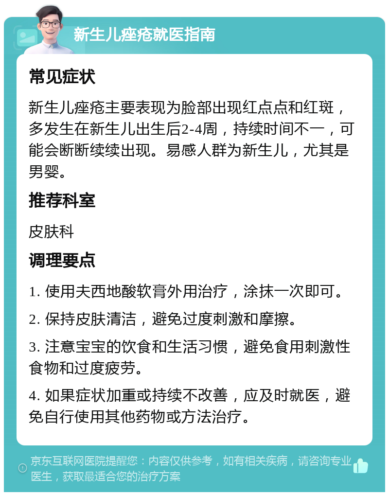 新生儿痤疮就医指南 常见症状 新生儿痤疮主要表现为脸部出现红点点和红斑，多发生在新生儿出生后2-4周，持续时间不一，可能会断断续续出现。易感人群为新生儿，尤其是男婴。 推荐科室 皮肤科 调理要点 1. 使用夫西地酸软膏外用治疗，涂抹一次即可。 2. 保持皮肤清洁，避免过度刺激和摩擦。 3. 注意宝宝的饮食和生活习惯，避免食用刺激性食物和过度疲劳。 4. 如果症状加重或持续不改善，应及时就医，避免自行使用其他药物或方法治疗。