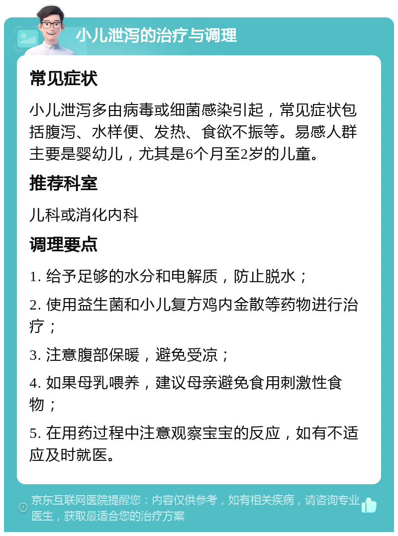 小儿泄泻的治疗与调理 常见症状 小儿泄泻多由病毒或细菌感染引起，常见症状包括腹泻、水样便、发热、食欲不振等。易感人群主要是婴幼儿，尤其是6个月至2岁的儿童。 推荐科室 儿科或消化内科 调理要点 1. 给予足够的水分和电解质，防止脱水； 2. 使用益生菌和小儿复方鸡内金散等药物进行治疗； 3. 注意腹部保暖，避免受凉； 4. 如果母乳喂养，建议母亲避免食用刺激性食物； 5. 在用药过程中注意观察宝宝的反应，如有不适应及时就医。