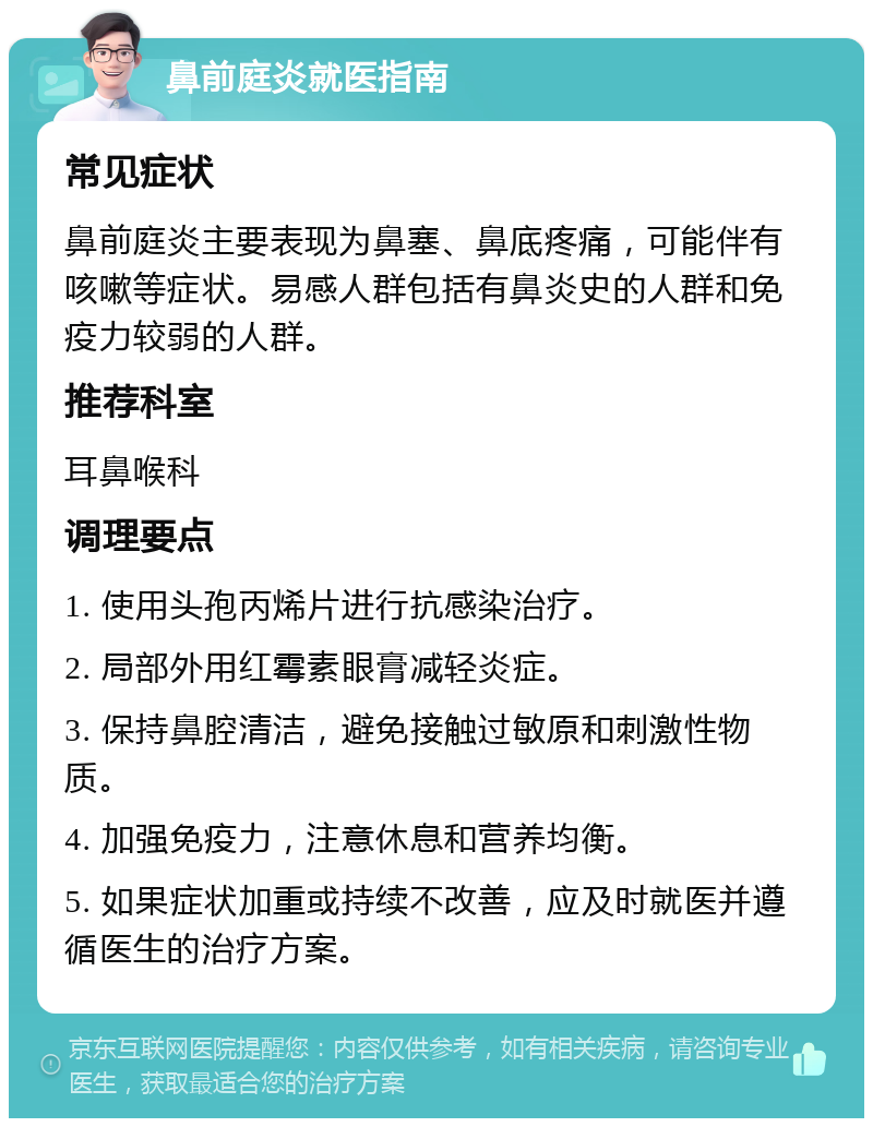 鼻前庭炎就医指南 常见症状 鼻前庭炎主要表现为鼻塞、鼻底疼痛，可能伴有咳嗽等症状。易感人群包括有鼻炎史的人群和免疫力较弱的人群。 推荐科室 耳鼻喉科 调理要点 1. 使用头孢丙烯片进行抗感染治疗。 2. 局部外用红霉素眼膏减轻炎症。 3. 保持鼻腔清洁，避免接触过敏原和刺激性物质。 4. 加强免疫力，注意休息和营养均衡。 5. 如果症状加重或持续不改善，应及时就医并遵循医生的治疗方案。