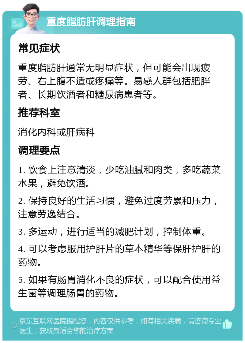 重度脂肪肝调理指南 常见症状 重度脂肪肝通常无明显症状，但可能会出现疲劳、右上腹不适或疼痛等。易感人群包括肥胖者、长期饮酒者和糖尿病患者等。 推荐科室 消化内科或肝病科 调理要点 1. 饮食上注意清淡，少吃油腻和肉类，多吃蔬菜水果，避免饮酒。 2. 保持良好的生活习惯，避免过度劳累和压力，注意劳逸结合。 3. 多运动，进行适当的减肥计划，控制体重。 4. 可以考虑服用护肝片的草本精华等保肝护肝的药物。 5. 如果有肠胃消化不良的症状，可以配合使用益生菌等调理肠胃的药物。